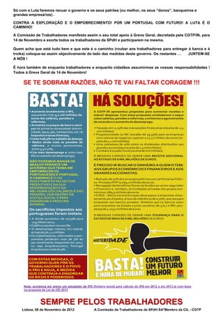 Só com a Luta faremos recuar o governo e os seus patrões (ou melhor, os seus “donos”, banqueiros e
grandes empresários) .

CONTRA A EXPLORAÇÃO E O EMPOBRECIMENTO! POR UM PORTUGAL COM FUTURO! A LUTA É O
CAMINHO!

A Comissão de Trabalhadores manifesta assim o seu total apoio à Greve Geral, decretada pela CGTP/IN, para
14 de Novembro e exorta todos os trabalhadores da SPdH a participarem na mesma.

Quem acha que está tudo bem e que este é o caminho (roubar aos trabalhadores para entregar à banca e à
troika) coloque-se assim objectivamente do lado das medidas deste governo. Os restantes …  JUNTEM-SE
A NÓS !

É hora também de enquanto trabalhadores e enquanto cidadãos assumirmos as nossas responsabilidades !
Todos à Greve Geral de 14 de Novembro!

     SE TE SOBRAM RAZÕES, NÃO TE VAI FALTAR CORAGEM !!! 




     Nota: enviamos em anexo um simulador de IRS (ficheiro excel) para cálculo do IRS em 2012 e em 2013 já com base
     na proposta de Lei do OE-2013



               SEMPRE PELOS TRABALHADORES
    Lisboa, 08 de Novembro de 2012                 A Comissão de Trabalhadores da SPdH SA*Membro da CIL - CGTP 
 