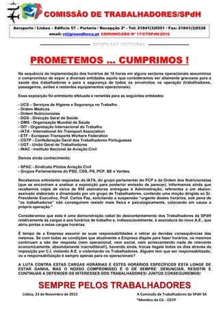 COMISSÃO DE TRABALHADORES//SPdH
                    OMISSÃO DE TRABALHADORES SPdH
Aeroporto / Lisboa – Edifício 57 – Portaria / Recepção 2º - Tel: 21841(3)6551 / Fax: 21841(3)6538
                       email: ct@groundforce.pt  COMUNICADO Nº 17/CTSPdH/2012

                 ------------------------------------- GRUPO TAP PORTUGAL ------------------------------
                                                       GRUPO TAP PORTUGAL



         PROMETEMOS … CUMPRIMOS !
  Na sequência da implementação dos horários de 10 horas em alguns sectores operacionais assumimos
  o compromisso de expor a diversas entidades aquilo que consideramos ser altamente gravosos para a
  saúde dos trabalhadores e para a segurança de todos os envolvidos na operação (trabalhadores,
  passageiros, aviões e restantes equipamentos operacionais).

  Essa exposição foi entretanto efetuada e remetida para as seguintes entidades:

  - UCS – Serviços de Higiene e Segurança no Trabalho
  - Ordem Médicos
  - Ordem Nutricionistas
  - DGS - Direcção Geral de Saúde
  - OMS - Organização Mundial de Saúde
  - OIT - Organização Internacional do Trabalho
  - IATA - International Air Transport Association
  - ETF - European Transports Workers Federation
  - CGTP - Confederação Geral dos Trabalhadores Portugueses
  - UGT - União Geral de Trabalhadores
  - INAC - Instituto Nacional de Aviação Civil

  Demos ainda conhecimento:

  - SPAC - Sindicato Pilotos Aviação Civil
  - Grupos Parlamentares do PSD, CDS, PS, PCP, BE e Verdes.

  Recebemos entretanto respostas da IATA, do grupo parlamentar do PCP e da Ordem dos Nutricionistas
  (que se encontram a analisar a exposição para posterior emissão de parecer). Informamos ainda que
  recebemos cópia de cerca de 850 assinaturas entregues à Administração, referentes a um abaixo-
  assinado elaborado e dinamizado por um grupo de Trabalhadores, contendo uma moção dirigida ao Sr.
  Presidente Executivo, Prof. Carlos Paz, solicitando a suspensão “urgente destes horários, sob pena de
  ”os trabalhadores“ não conseguirem resistir mais física e psicologicamente, colocando em causa a
  própria operação.”

  Consideramos que esta é uma demonstração cabal do descontentamento dos Trabalhadores da SPdH
  relativamente às cargas e aos horários de trabalho e, indissociavelmente, à assinatura do novo A.E., que
  abriu portas a estas cargas horárias.

  É tempo de a Empresa assumir as suas responsabilidades e retirar as devidas consequências das
  mesmas. Se com todas as condições que atualmente a Empresa dispõe para fazer horários, os mesmos
  continuam a não dar resposta (nem operacional, nem social, nem acrescentando nada de relevante
  economicamente, absolutamente inacreditável!), havendo ainda, trocas ilegais todos os dias através da
  imposição por C.I, violando A.E. e violentando os Trabalhadores. Alguém tem que ser responsabilizado,
  ou a responsabilização é sempre apenas para os operacionais?

  A LUTA CONTRA ESTAS CARGAS HORÁRIAS E ESTES HORÁRIOS ESPECÍFICOS ESTÁ LONGE DE
  ESTAR GANHA, MAS O NOSSO COMPROMISSO É O DE SEMPRE: DENUNCIAR, RESISTIR E
  CONTINUAR A DEFENDER OS INTERESSES DOS TRABALHADORES! JUNTOS CONSEGUIREMOS!


               SEMPRE PELOS TRABALHADORES
    Lisboa, 23 de Novembro de 2012                                                                 A Comissão de Trabalhadores da SPdH SA              
                      mmmmmmmmmmmmmmmmmmmmmmm        *Membro da CIL ‐ CGTP 
 