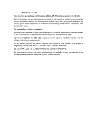 COMUNICADO N° 1/16
Para docentes que participan del Programa CEIBAL EN INGLÉS a cargo de 4°, 5° y 6° año
Se les hace saber que en el ingreso de los meses de marzo/abril se registraron innumerables
errores al ingresar los datos por parte de cada docente. Dado que los pagos se retrasaron por
causas ajenas a esta Inspección, se realizaron las controles y modificaciones necesarios para
destrabar los pagos.
Pero, para el mes de mayo se exigirá:
Ingresar correctamente el número de CORRELATIVO (u ordinal, es el mismo) de la escuela en
la que se desempeña. Está visible en el recibo de sueldo, a la derecha de la FC.
Ingresarse el ÚLTIMO DÍA DEL MES ya que no pueden prever si solicitarán licencia o no. En
tal caso no cobrarían compensación.
No se pueden ingresar dos veces, SALVO, que trabaje en dos escuelas que tengan el
programa y estén a cargo de 4°, 5° o 6° año. (son 2 ordinales diferentes)
SE SOLICITA A LOS MD EL ASESORAMIENTO CORRESPONDIENTE.
De observarse errores en los meses subsiguientes, no recibirán el pago correspondiente ya
que es responsabilidad del maestro el ingreso correcto de datos.
 