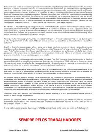 Este suposto lucro advém de um trabalho, rigoroso e criterioso é certo, por parte da empresa na vertente de contractos, facturação e
financeira, no entanto deve-se na sua maioria ao sacrifício “colossal” dos trabalhadores que com os horários que (ainda) praticam
vêm os seus rendimentos caírem dia a dia, tanto na diminuição e congelamento de subsídios, congelamento salarial, alargamento e
penosidade de horários de trabalho, aumento de co-pagamento de refeição bem como nos descontos ao factor trabalho e não só,
efectuados pelo estado, este lucro da empresa poderia ser sem duvida superior, caso existisse uma verdadeira regulação do handling,
se não existisse dumping no mercado, se as rendas não fossem exorbitantes, se as companhias pagassem o valor real de uma
assistência de qualidade como a nossa, se a SPdH não pagasse serviços fora dos valores de mercado, se não fosse o “desconto” de 5%
(principalmente este) praticado ao nosso maior cliente o que representa cerca de 4 Milhões ano, subindo para 7 Milhões em 2015!
Ora vejam para onde vão os sacrifícios…...É a velha história, “dar um presunto a quem me der um porco”!
No entanto e ao mesmo tempo que a esmagadora maioria dos trabalhadores faz sacrifícios infelizmente continuamos a ver novos
colaboradores altamente “TECNICOS” para função “SUPERIOR” (?) de secretariado (e não só, não fosse a suposta desistência) e até
com lugar de veículo, vejam só, já atribuído no reduto TAP (terá trocado dístico do P5, ou passou à frente de dezenas de colegas?)
colaboradores esses admitidos sem qualquer concurso interno conhecido (e sem conhecimento desta CT e dos trabalhadores)… talvez
existam concursos via “Tardes da Júlia” ou “Bom dia Portugal”.
Parece que muitos viam estes programas, tal é o número de entradas para as diversas áreas do corporate (e não só)! Ou será apenas
o velho “amiguismo” com o velho factor…? São com certeza, apenas e só, coincidências as relações familiares e outras!? De
certezinha!
Esta CT irá desenvolver os esforços para aplicar a justiça que os Nossos trabalhadores merecem. A perola e a salvação da Empresa
está cá dentro, são os Nossos, e não uns “boys” vindos de fora com as tais “ideias geniais” de “empreendedorismo” e “inovação”, aqui
vale o “velho”conhecimento, o Know How, a proatividade, o amor pela aviação…e isso ganha-se com o trabalhar com aviões e
passageiros, e não numa mesa de uma faculdade, nem numa mesa de um ministro, nem à frente de um Outlook, nem a imaginar
programas mirabolantes de novas tecnologias…ganha-se na aviação!
Questionamos desde á muito estas entradas denominadas outrora por “Low Cost” (Low só se for por conhecimentos de Handling)
aumentando sem dúvida os custos (Costam muito porque não entram com vencimentos de 550€!). Então não há dinheiro para alterar
horários, dar mais tempo com a Família, dar mais qualidade de vida e descongelar carreiras e aumentar os vencimentos, nem que
sejam os mais baixos, mas há para tais “contratações”! Tenham respeito pelos trabalhadores!
Lamentamos que este Know How, este profundo conhecimento se esteja a desvanecer, o que infelizmente parece generalizar-se por
este mundo fora (veja-se os problemas com aviação ultimamente), e que em muito contribui o lucro pelo lucro, o despachar por
despachar, o contratar pelo ocupar, a lacuna da formação, a precaridade na sua forma mais poderosa.
No entanto e apesar do layout do aeroporto com as suas limitações, das características dos passageiros, de todos os sacrifícios, os
trabalhadores desta empresa são vistos pelas várias Companhias Aéreas que operam em Portugal como excelentes profissionais e
empenhados tendo a avaliação do serviço uma média de 95%, estranhamos no entanto que o nosso maior cliente e accionista,
exactamente neste desígnio e na escala de Lisboa (porque será?) nos avalie em valores tão baixos que nos leva a pensar que os
Nossos trabalhadores “desaprendem” quando assistem a TAP, veja-se as criticas no ultimo relatório que roça o ofensivo,
trabalhadores estes que são monitorizados, visualizados e confrontados com procedimentos, timings e acções impossíveis de realizar,
mas mesmo assim responsabilizados, achamos isto no mínimo PIdesco, será que o problema não é de quem avalia?
Damos uma pista a este “avaliador”…os trabalhadores são os mesmos da avaliação de 95%...e muitos têm escrito boas paginas na
história da TAP Air Portugal…respeitem isso!
Sabemos que a empresa enfrenta dificuldades e flutuações pela actividade que executa, no entanto não pode ser, nem os seus
trabalhadores, responsabilizada pelos problemas de outrem correndo o risco de existirem processos de “amor e ódio” que não são
desejáveis para ninguém…ou são?
A Empresa tem, como sempre o dissemos, um FUTURO promissor, basta contar com e não contra os Trabalhadores!
SEMPRE PELOS TRABALHADORES
Lisboa, 18 Março de 2014 A Comissão de Trabalhadores da SPdH
 