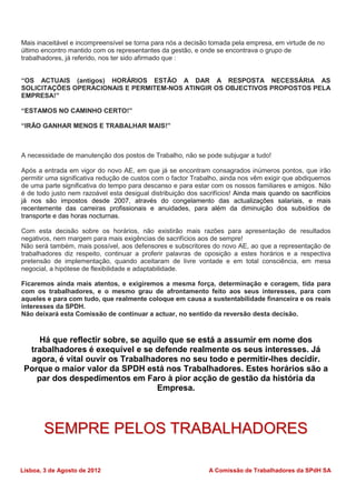Mais inaceitável e incompreensível se torna para nós a decisão tomada pela empresa, em virtude de no
último encontro mantido com os representantes da gestão, e onde se encontrava o grupo de
trabalhadores, já referido, nos ter sido afirmado que :


“OS ACTUAIS (antigos) HORÁRIOS ESTÃO A DAR A RESPOSTA NECESSÁRIA AS
SOLICITAÇÕES OPERACIONAIS E PERMITEM-NOS ATINGIR OS OBJECTIVOS PROPOSTOS PELA
EMPRESA!”

“ESTAMOS NO CAMINHO CERTO!”

“IRÃO GANHAR MENOS E TRABALHAR MAIS!”



A necessidade de manutenção dos postos de Trabalho, não se pode subjugar a tudo!

Após a entrada em vigor do novo AE, em que já se encontram consagrados inúmeros pontos, que irão
permitir uma significativa redução de custos com o factor Trabalho, ainda nos vêm exigir que abdiquemos
de uma parte significativa do tempo para descanso e para estar com os nossos familiares e amigos. Não
é de todo justo nem razoável esta desigual distribuição dos sacrifícios! Ainda mais quando os sacrifícios
já nos são impostos desde 2007, através do congelamento das actualizações salariais, e mais
recentemente das carreiras profissionais e anuidades, para além da diminuição dos subsídios de
transporte e das horas nocturnas.

Com esta decisão sobre os horários, não existirão mais razões para apresentação de resultados
negativos, nem margem para mais exigências de sacrifícios aos de sempre!
Não será também, mais possível, aos defensores e subscritores do novo AE, ao que a representação de
trabalhadores diz respeito, continuar a proferir palavras de oposição a estes horários e a respectiva
pretensão de implementação, quando aceitaram de livre vontade e em total consciência, em mesa
negocial, a hipótese de flexibilidade e adaptabilidade.

Ficaremos ainda mais atentos, e exigiremos a mesma força, determinação e coragem, tida para
com os trabalhadores, e o mesmo grau de afrontamento feito aos seus interesses, para com
aqueles e para com tudo, que realmente coloque em causa a sustentabilidade financeira e os reais
interesses da SPDH.
Não deixará esta Comissão de continuar a actuar, no sentido da reversão desta decisão.



     Há que reflectir sobre, se aquilo que se está a assumir em nome dos
  trabalhadores é exequível e se defende realmente os seus interesses. Já
  agora, é vital ouvir os Trabalhadores no seu todo e permitir-lhes decidir.
 Porque o maior valor da SPDH está nos Trabalhadores. Estes horários são a
    par dos despedimentos em Faro à pior acção de gestão da história da
                                   Empresa.




       SEMPRE PELOS TRABALHADORES

Lisboa, 3 de Agosto de 2012                                    A Comissão de Trabalhadores da SPdH SA
 