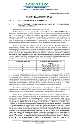 _______________________________________________________________________________________
San Antonio N° 418, Oficina 1011, Santiago - Fono: 2 - 26328207
www.ufemuch.cl
1
"UNION DE FUNCIONARIOS MUNICIPALES DE CHILE”
Santiago, 14 de marzo de 2017
COMUNICADO NACIONAL
DE : DIRECTORIO NACIONAL DE UFEMUCH
A : DIRECTORES DE FEDERACIONES, ASOCIACIONES Y FUNCIONARIOS
MUNICIPALES DEL PAÍS.
Estimados funcionarios y funcionarias municipales del país:
La Confederación Nacional, Unión de Funcionarios Municipales de Chile, UFEMUCH, por
medio de la presente informa sus bases nacionales que, tal como será de vuestro conocimiento, el
día 07 de febrero recién pasado, el Ministerio del Interior y Seguridad Pública, aprobó el
reglamento que regula el procedimiento para establecer la categoría en que se ubicaran las
municipalidades del país, para efectos de determinar el rango de grados que corresponde asignar al
cargo de alcalde dentro de la planta respectiva, cuya definición se concretará en base al total de los
ingresos anuales percibidos por los municipios o según el número de habitantes de la comuna.
Sobre el procedimiento adoptado por la Subsecretaria de Desarrollo Regional y
Administrativo (Subdere), para generar este proceso que, no siendo de fácil desarrollo e
implementación; menos pretender presumir la actitud que tendrán las autoridades comunales al
momento de definir la categoría del respectivo municipio; de un primer análisis se desprende y es
posible aventurar: Que independiente de mayores ingresos o población, esto podría cambiar la
ubicación del grado del alcalde en 246 municipios del país y que en la actualidad se encuentran
entre los grados 5º y 6º. Ello, entendiendo que el grado del respectivo alcalde estará ubicado entre
los siguientes grados, dependiendo de la categoría del municipio de que se trate:
Categoría de Municipio Rango de grados posibles para los
Alcaldes
1 Desde el grado 4 hasta el 6
2 Desde el grado 3 hasta el 6
3 Desde el grado 2 hasta el 6
4 Desde el grado 1 al grado 6
Tal como se pude apreciar, si bien es cierto que la normativa actual, en base a lo establecido
en la ley 19.280, se define un posición única en cuanto al grado que ocupa el alcalde, el nuevo
escenario legal entrega autonomía a los municipios para definir la ubicación de los alcaldes en la
planta relativa de cada municipalidad, es decir le entrega cierta libertad al municipio (al alcalde con
acuerdo del concejo) para fijar el respectivo grado del alcalde dependiendo de la categoría en que le
corresponda ubicarse en base a cualquiera de estos 2 criterios definidos en la ley 20.922, a saber:
Total de los ingresos anuales percibidos o según el número de habitantes de la comuna.
Lo anterior, significa que en la categoría de municipios Nº 1, dentro de la cual se
comprenderían los municipios con alcaldes ubicados entre los grados 5º y 6º, claramente, sin
pretender mayores ingresos o mayor número de habitantes, podrían avanzar hasta el grado 4º.
Dicho análisis, genera incertidumbre sobre los procesos de diálogo que llevaran adelante las
asociaciones de bases, en materia del diseño de las nuevas plantas, debido a que, si bien es cierto,
que la remuneración del alcalde no suma para efectos de calcular el gasto total en personal (Art. 69
ley 18.695), esta decisión generaría efectos colaterales, dado que el artículo 16 de la ley 18.695
(modificado por el Nº 1, del Art. 1º de la ley 20.742), estableció la obligación de que los cargos
Directivos de Secretario Municipal, Control, Administración y Finanzas, Desarrollo Comunitario
y Secretaría Comunal de Planificación tendrán dos grados inmediatamente inferiores a aquel
que le corresponde al alcalde en la municipalidad respectiva, lo que generaría ascensos
inmediatos y, con ello, eventualmente, tal como lo ha resuelto la jurisprudencia de la Contraloría
el ascenso de los cargos de Administrador Municipal y de Juez de Policía Local, movimientos de
grados que, a diferencia del gasto del alcalde, generarían, inmediatamente, un mayor gasto en
personal, que tendrían una incidencia directa en el nivel de gasto del respectivo municipio para
efectos de calcular el 42% del gasto máximo en personal sobre los ingresos propios (Artículo 2º
de la ley Nº 18.883, incorporado por la letra c), Nº 1, del artículo 5º de la ley Nº 20.922). Ello,
 