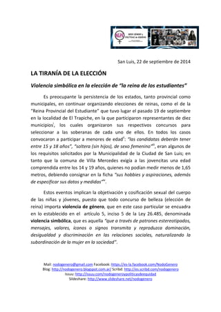 San Luis, 22 de septiembre de 2014 
LA TIRANÍA DE LA ELECCIÓN 
Violencia simbólica en la elección de “la reina de los estudiantes” 
Es preocupante la persistencia de los estados, tanto provincial como 
municipales, en continuar organizando elecciones de reinas, como el de la 
“Reina Provincial del Estudiante” que tuvo lugar el pasado 19 de septiembre 
en la localidad de El Trapiche, en la que participaron representantes de diez 
municipiosi, los cuales organizaron sus respectivos concursos para 
seleccionar a las soberanas de cada uno de ellos. En todos los casos 
convocaron a participar a menores de edadii: “las candidatas deberán tener 
entre 15 y 18 años”, “soltera (sin hijos), de sexo femenino”iii, eran algunos de 
los requisitos solicitados por la Municipalidad de la Ciudad de San Luis; en 
tanto que la comuna de Villa Mercedes exigía a las jovencitas una edad 
comprendida entre los 14 y 19 años, quienes no podían medir menos de 1,65 
metros, debiendo consignar en la ficha “sus hobbies y aspiraciones, además 
de especificar sus datos y medidas”iv. 
Estos eventos implican la objetivación y cosificación sexual del cuerpo 
de las niñas y jóvenes, puesto que todo concurso de belleza (elección de 
reina) importa violencia de género, que en este caso particular se encuadra 
en lo establecido en el artículo 5, inciso 5 de la Ley 26.485, denominada 
violencia simbólica, que es aquella “que a través de patrones estereotipados, 
mensajes, valores, íconos o signos transmita y reproduzca dominación, 
desigualdad y discriminación en las relaciones sociales, naturalizando la 
subordinación de la mujer en la sociedad”. 
Mail: nodogenero@gmail.com Facebook: https://es-la.facebook.com/NodoGenero 
Blog: http://nodogenero.blogspot.com.ar/ Scribd: http://es.scribd.com/nodogenero 
Issuu: http://issuu.com/nodogeneroypoliticasdeequidad 
Sildeshare: http://www.slideshare.net/nodogenero 
 