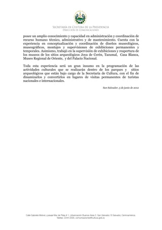posee un amplio conocimiento y capacidad en administración y coordinación de
recurso humano técnico, administrativo y de mantenimiento. Cuenta con la
experiencia en conceptualización y coordinación de diseños museológicos,
museográficos, montajes y supervisiones de exhibiciones permanentes y
temporales. Asimismo, trabajó en la supervisión de exhibiciones y reapertura de
los museos de los sitios arqueológicos Joya de Cerén, Tazumal, Casa Blanca,
Museo Regional de Oriente, y del Palacio Nacional.

Toda esta experiencia será un gran insumo en la programación de las
actividades culturales que se realizarán dentro de los parques y sitios
arqueológicos que están bajo cargo de la Secretaría de Cultura, con el fin de
dinamizarlos y convertirlos en lugares de visitas permanentes de turistas
nacionales e internacionales.

                                                      San Salvador, 5 de junio de 2012
 