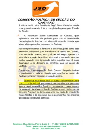 COMISSÃO POLÍTICA DE SECÇÃO DO
            POLÍTICA
             CARTAXO
    A atitude do Sr. Vice Presidente Eng.º Paulo Varandas revela
    uma grosseira afronta à lei e completo desprezo pelo Estado
    de Direito.

         A Juventude Social Democrata do Cartaxo, quer
    apresentar um voto de protesto para com a desenfreada
    decapitação de árvores com várias décadas de história, que
    viram várias gerações passarem no Cartaxo.

    Não compreendemos a forma vil e despreocupada como este
    executivo camarário quer transformar o centro do Cartaxo,
    num monte de cimento, sem qualquer estratégia, apenas por
    teimosia e arrogância política, sem ouvir o comercio local, ou
    melhor ouvindo mas ignorando todos aqueles que há anos
    dinamizam e se dedicam ao comércio local no centro do
    Cartaxo.

    O executivo liderado pelo Dr. Paulo Caldas, não pode destruir
    o património e toda a história que envolve o centro do
    Cartaxo, por mero capricho e vaidade politica.

          Queremos expressar toda a nossa solidariedade para
    com o comércio local, para com todos aqueles que possuem
    lojas e negócios na Rua Batalhoz, sendo este o maior espaço
    de comércio local no centro do Cartaxo e que muitas vezes
    têm sido "traídos" ao longo dos anos por parte do presidente
    Paulo Caldas e do executivo que o acompanha, nas maiores
    peripécias e diabruras políticas.




Morada: Rua Serpa Pinto, Lote 3 – 1º. Dt.º 2070 CARTAXO
          Blog: www.jsdcartaxo.blogspot.com
                Email: jsdctx@gmail.com
 
