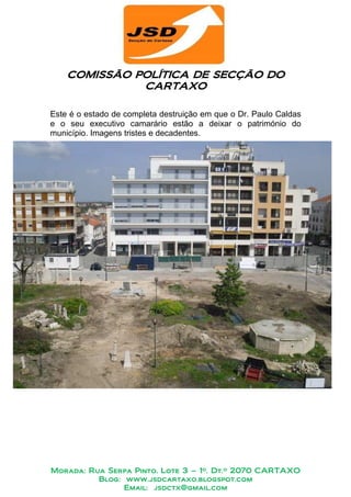 COMISSÃO POLÍTICA DE SECÇÃO DO
             POLÍTICA
              CARTAXO

Este é o estado de completa destruição em que o Dr. Paulo Caldas
e o seu executivo camarário estão a deixar o património do
município. Imagens tristes e decadentes.




Morada: Rua Serpa Pinto, Lote 3 – 1º. Dt.º 2070 CARTAXO
          Blog: www.jsdcartaxo.blogspot.com
                Email: jsdctx@gmail.com
 