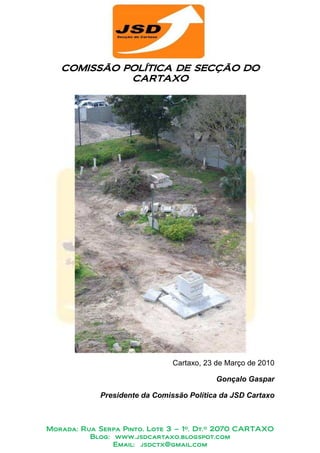 COMISSÃO POLÍTICA DE SECÇÃO DO
            POLÍTICA
             CARTAXO




                                Cartaxo, 23 de Março de 2010

                                           Gonçalo Gaspar

             Presidente da Comissão Política da JSD Cartaxo



Morada: Rua Serpa Pinto, Lote 3 – 1º. Dt.º 2070 CARTAXO
          Blog: www.jsdcartaxo.blogspot.com
                Email: jsdctx@gmail.com
 