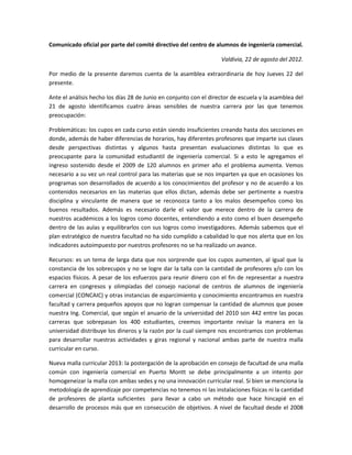 Comunicado oficial por parte del comité directivo del centro de alumnos de ingeniería comercial.

                                                                   Valdivia, 22 de agosto del 2012.

Por medio de la presente daremos cuenta de la asamblea extraordinaria de hoy Jueves 22 del
presente.

Ante el análisis hecho los días 28 de Junio en conjunto con el director de escuela y la asamblea del
21 de agosto identificamos cuatro áreas sensibles de nuestra carrera por las que tenemos
preocupación:

Problemáticas: los cupos en cada curso están siendo insuficientes creando hasta dos secciones en
donde, además de haber diferencias de horarios, hay diferentes profesores que imparte sus clases
desde perspectivas distintas y algunos hasta presentan evaluaciones distintas lo que es
preocupante para la comunidad estudiantil de ingeniería comercial. Si a esto le agregamos el
ingreso sostenido desde el 2009 de 120 alumnos en primer año el problema aumenta. Vemos
necesario a su vez un real control para las materias que se nos imparten ya que en ocasiones los
programas son desarrollados de acuerdo a los conocimientos del profesor y no de acuerdo a los
contenidos necesarios en las materias que ellos dictan, además debe ser pertinente a nuestra
disciplina y vinculante de manera que se reconozca tanto a los malos desempeños como los
buenos resultados. Además es necesario darle el valor que merece dentro de la carrera de
nuestros académicos a los logros como docentes, entendiendo a esto como el buen desempeño
dentro de las aulas y equilibrarlos con sus logros como investigadores. Además sabemos que el
plan estratégico de nuestra facultad no ha sido cumplido a cabalidad lo que nos alerta que en los
indicadores autoimpuesto por nuestros profesores no se ha realizado un avance.

Recursos: es un tema de larga data que nos sorprende que los cupos aumenten, al igual que la
constancia de los sobrecupos y no se logre dar la talla con la cantidad de profesores y/o con los
espacios físicos. A pesar de los esfuerzos para reunir dinero con el fin de representar a nuestra
carrera en congresos y olimpiadas del consejo nacional de centros de alumnos de ingeniería
comercial (CONCAIC) y otras instancias de esparcimiento y conocimiento encontramos en nuestra
facultad y carrera pequeños apoyos que no logran compensar la cantidad de alumnos que posee
nuestra Ing. Comercial, que según el anuario de la universidad del 2010 son 442 entre las pocas
carreras que sobrepasan los 400 estudiantes, creemos importante revisar la manera en la
universidad distribuye los dineros y la razón por la cual siempre nos encontramos con problemas
para desarrollar nuestras actividades y giras regional y nacional ambas parte de nuestra malla
curricular en curso.

Nueva malla curricular 2013: la postergación de la aprobación en consejo de facultad de una malla
común con ingeniería comercial en Puerto Montt se debe principalmente a un intento por
homogeneizar la malla con ambas sedes y no una innovación curricular real. Si bien se menciona la
metodología de aprendizaje por competencias no tenemos ni las instalaciones físicas ni la cantidad
de profesores de planta suficientes para llevar a cabo un método que hace hincapié en el
desarrollo de procesos más que en consecución de objetivos. A nivel de facultad desde el 2008
 