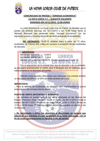 LA HOYA LORCA CLUB DE FUTBOL
 

COMUNICADO DE PRENSA – “JORNADA ECONOMICA” 
LA HOYA LORCA C.F. – ALBACETE BALOMPIE 
DOMINGO DÍA 10‐11‐2013, 12:00 HORAS 
 
La Junta Directiva de La Hoya Lorca Club de Fútbol, ha decidido que el
partido del próximo domingo día 10-11-2013 a las 12:00 horas frente al
Albacete Balompié sea declarado como “Jornada económica” con los
siguientes precios y horarios del punto de venta anticipada de localidades:
-. NO ABONADOS: 15,00 €, entrada única a partir de 15 años,
localidades de Tribuna Alta y Baja sin numerar a excepción de las localidades
de abonado.
-. ABONADOS:
ABONADO ADULTO:
10,00 €
ABONADO ESPECIAL
5,00 €
ABONO VIP y ABONO INFANTIL: Acceso gratuito por Puerta “0”.
Con la adquisición de la entrada bien sea de abonado o de no abonado,
se entregará gratuitamente un cartón para el Bingogol que se celebrará como
habitualmente en el descanso del partido.
Además todos aquellos aficionados que adquieran una entrada tendrán
un descuento del 50% en el SPA del Hotel Jardines de Lorca.
IMPORTANTE:
-. Para la retirada de localidades de abonado será imprescindible la previa
presentación del correspondiente abono.
PUNTO DE VENTA ANTICIPADA Y HORARIOS:
-. Las entradas se pueden adquirir en venta anticipada en las oficinas del
Estadio “Francisco Artes Carrasco” desde el martes día 05-11-2013 y hasta el
sábado día 09-11-2013 en horario de mañanas de 10:00 a 14:00 y tardes de
17:00 a 20:00 horas. El domingo día del partido las taquillas se abrirán a las
10:00 horas.
-. Se recomienda a todos los abonados y aficionados en general que
adquieran sus entradas durante la semana en la venta anticipada con el
fin de evitar aglomeraciones en taquilla el día del partido.

La Hoya Lorca Club de Fútbol, C.I.F. G‐73332645, Nº 1333 de la Federación de Fútbol de la Región de Murcia.
 g 
 
 Oficinas: Estadio “Francisco Artes Carrasco”, Diputación Torrecilla, S/N, 30817 Lorca (Murcia) 
Teléfono y fax: 868 818 350, email: lahoyalorcacf@gmail.com 

 