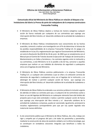 Comunicado oficial del Ministerio de Obras Públicas en relación al bloqueo a las
instalaciones del diario La Prensa de parte de trabajadores de la empresa constructora
                                  Transcaribe Traiding

       El Ministerio de Obras Públicas deplora y rechaza de manera categórica cualquier
       acción de fuerza realizada por cualquiera de sus contratistas que suponga una
       interrupción del libre tránsito y el desarrollo cotidiano de la actividad de ciudadanos o
       empresas.

       El Ministerio de Obras Públicas inmediatamente tuvo conocimiento de los hechos
       acaecidos, comenzó a realizar una investigación con el fin de determinar el alcance de
       las posibles responsabilidades de la empresa Transcaribe Trading S.A. En apego a lo
       establecido en la Ley 35 y reglamentación que regula el funcionamiento del Ministerio,
       así como la Resolución No.050-02 de 26 de junio de 2002 que se complementa con el
       Manual para el Control de Tránsito durante la Ejecución de Trabajos de Construcción y
       Mantenimiento y en Calles y Carreteras y los contratos vigentes entre la institución y
       sus contratistas, a este Ministerio no le es posible a día de hoy, sancionar a aquellas
       empresas que realicen un uso indebido de elementos de seguridad o cualesquiera
       otros con el logotipo de este Ministerio.

       El Ministerio de Obras Públicas conmina públicamente a la empresa Transcaribe
       Trading S.A. y a cualquier otro contratista a que se ciñan a la utilización correcta de
       elementos de seguridad o cualesquiera otros con el logotipo de la institución, y se
       abstengan de realizar o permitir cualquier acción de fuerza que suponga una
       interrupción del libre tránsito y el desarrollo cotidiano de la actividad de ciudadanos o
       empresas.

       El Ministerio de Obras Pública ha ordenado a sus servicios jurídicos la inclusión urgente
       de adendas en todos sus contratos para que, si cualquiera de los contratistas vuelve a
       hacer un uso del logotipo del Ministerio en cualesquier elemento fuera del ámbito del
       proyecto para el que está contratado o realiza o permite cualquier acción de fuerza
       que suponga una interrupción del libre tránsito y el desarrollo cotidiano de la
       actividad de ciudadanos o empresas, pueda ser sancionado. Igualmente, promoverá la
       iniciativa reglamentaria correspondiente para que por Ley quede regulada esta
       materia de manera definitiva.



       Es de conocimiento público que el Ministerio de Obras Públicas, día a día, trabaja con
       rigor y empeño por el progreso del país y de todos los panameños y panameñas,
       mediante la construcción de obras de excelente calidad y con la última tecnología, que
       se constituyen en verdaderas soluciones integrales que benefician a todos los
       ciudadanos.
 