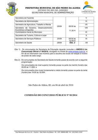 Rua Marques da Cruz, 61 – Centro – São Pedro da Aldeia – RJ - CEP: 28940-000. Tel.: (22) 2621.1559
PREFEITURA MUNICIPAL DE SÃO PEDRO DA ALDEIA
ESTADO DO RIO DE JANEIRO
SECRETARIA MUNICIPAL DE ADMINISTRAÇÃO
Secretaria de Fazenda
20/04 09:00 às
11;30 H
V
Secretaria de Administração VI
Secretaria de Agricultura, Trabalho e Renda VII
Secretaria de Governo, Desenvolvimento
Econômico e Esportes
VIII
Controladoria Geral do Município IX
Secretaria de Turismo, Cultura e Lazer X
Secretaria de Serviços Públicos 25/04 09:00 às
12:00 H
XI
Secretaria de Saúde 29/04 Obs. 2 XII
Obs 1): Os concursados da Secretaria de Educação deverão consultar o ANEXO II do
Comunicado Oficial nº 04/2016, divulgado no Portal da www.pmspa,rj.gov.br, a
fim de se informarem dos horários para a escolha dos locais de lotação e horário
da posse de cada cargo.
Obs 2): Os concursados da Secretaria de Saúde tomarão posse de acordo com a seguinte
programação:
Os concursados de nível superior tomarão posse na parte da manhã (horário das
09:00 às 11:00H; e
Os concursados dos níveis fundamental e médio tomarão posse na parte da tarde
(horário das 14:00 às 16:00H.
São Pedro da Aldeia, RJ, em 06 de abril de 2016
COMISSÃO DO CONCURSO PÚBLICO Nº 01/2014
 