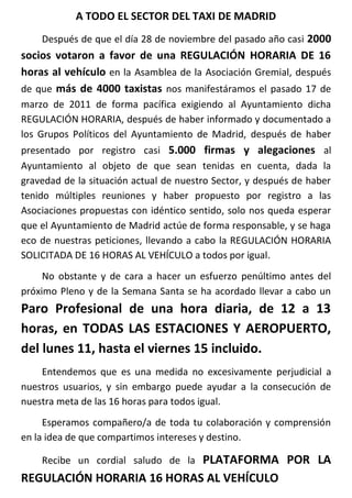 A TODO EL SECTOR DEL TAXI DE MADRID
    Después de que el día 28 de noviembre del pasado año casi 2000
socios votaron a favor de una REGULACIÓN HORARIA DE 16
horas al vehículo en la Asamblea de la Asociación Gremial, después
de que más de 4000 taxistas nos manifestáramos el pasado 17 de
marzo de 2011 de forma pacífica exigiendo al Ayuntamiento dicha
REGULACIÓN HORARIA, después de haber informado y documentado a
los Grupos Políticos del Ayuntamiento de Madrid, después de haber
presentado por registro casi 5.000 firmas y alegaciones al
Ayuntamiento al objeto de que sean tenidas en cuenta, dada la
gravedad de la situación actual de nuestro Sector, y después de haber
tenido múltiples reuniones y haber propuesto por registro a las
Asociaciones propuestas con idéntico sentido, solo nos queda esperar
que el Ayuntamiento de Madrid actúe de forma responsable, y se haga
eco de nuestras peticiones, llevando a cabo la REGULACIÓN HORARIA
SOLICITADA DE 16 HORAS AL VEHÍCULO a todos por igual.
     No obstante y de cara a hacer un esfuerzo penúltimo antes del
próximo Pleno y de la Semana Santa se ha acordado llevar a cabo un
Paro Profesional de una hora diaria, de 12 a 13
horas, en TODAS LAS ESTACIONES Y AEROPUERTO,
del lunes 11, hasta el viernes 15 incluido.
    Entendemos que es una medida no excesivamente perjudicial a
nuestros usuarios, y sin embargo puede ayudar a la consecución de
nuestra meta de las 16 horas para todos igual.
     Esperamos compañero/a de toda tu colaboración y comprensión
en la idea de que compartimos intereses y destino.

                           PLATAFORMA POR LA
    Recibe un cordial saludo de la
REGULACIÓN HORARIA 16 HORAS AL VEHÍCULO
 