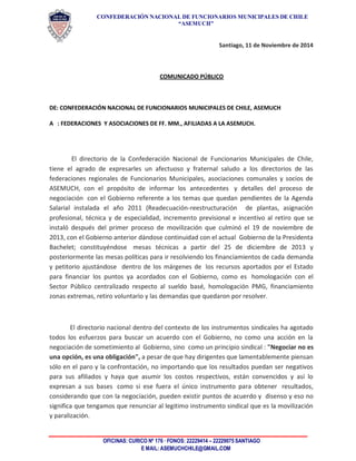 CONFEDERACIÓN NACIONAL DE FUNCIONARIOS MUNICIPALES DE CHILE 
“ASEMUCH” 
OFICINAS: CURICO Nº 176 · FONOS: 22229414 – 22229075 SANTIAGO 
E MAIL: ASEMUCHCHILE@GMAIL.COM 
Santiago, 11 de Noviembre de 2014 
COMUNICADO PÚBLICO 
DE: CONFEDERACIÓN NACIONAL DE FUNCIONARIOS MUNICIPALES DE CHILE, ASEMUCH 
A : FEDERACIONES Y ASOCIACIONES DE FF. MM., AFILIADAS A LA ASEMUCH. 
El directorio de la Confederación Nacional de Funcionarios Municipales de Chile, tiene el agrado de expresarles un afectuoso y fraternal saludo a los directorios de las federaciones regionales de Funcionarios Municipales, asociaciones comunales y socios de ASEMUCH, con el propósito de informar los antecedentes y detalles del proceso de negociación con el Gobierno referente a los temas que quedan pendientes de la Agenda Salarial instalada el año 2011 (Readecuación-reestructuración de plantas, asignación profesional, técnica y de especialidad, incremento previsional e incentivo al retiro que se instaló después del primer proceso de movilización que culminó el 19 de noviembre de 2013, con el Gobierno anterior dándose continuidad con el actual Gobierno de la Presidenta Bachelet; constituyéndose mesas técnicas a partir del 25 de diciembre de 2013 y posteriormente las mesas políticas para ir resolviendo los financiamientos de cada demanda y petitorio ajustándose dentro de los márgenes de los recursos aportados por el Estado para financiar los puntos ya acordados con el Gobierno, como es homologación con el Sector Público centralizado respecto al sueldo basé, homologación PMG, financiamiento zonas extremas, retiro voluntario y las demandas que quedaron por resolver. 
El directorio nacional dentro del contexto de los instrumentos sindicales ha agotado todos los esfuerzos para buscar un acuerdo con el Gobierno, no como una acción en la negociación de sometimiento al Gobierno, sino como un principio sindical : "Negociar no es una opción, es una obligación", a pesar de que hay dirigentes que lamentablemente piensan sólo en el paro y la confrontación, no importando que los resultados puedan ser negativos para sus afiliados y haya que asumir los costos respectivos, están convencidos y así lo expresan a sus bases como si ese fuera el único instrumento para obtener resultados, considerando que con la negociación, pueden existir puntos de acuerdo y disenso y eso no significa que tengamos que renunciar al legitimo instrumento sindical que es la movilización y paralización.  