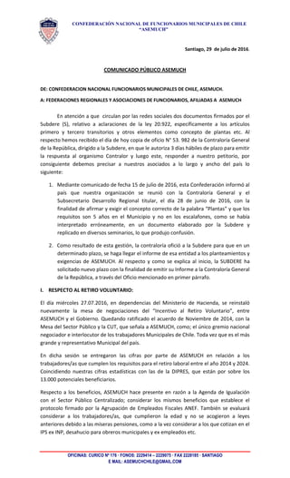 CONFEDERACIÓN NACIONAL DE FUNCIONARIOS MUNICIPALES DE CHILE
“ASEMUCH”
Santiago, 29 de julio de 2016.
COMUNICADO PÚBLICO ASEMUCH
DE: CONFEDERACION NACIONAL FUNCIONARIOS MUNICIPALES DE CHILE, ASEMUCH.
A: FEDERACIONES REGIONALES Y ASOCIACIONES DE FUNCIONARIOS, AFILIADAS A ASEMUCH
En atención a que circulan por las redes sociales dos documentos firmados por el
Subdere (S), relativo a aclaraciones de la ley 20.922, específicamente a los artículos
primero y tercero transitorios y otros elementos como concepto de plantas etc. Al
respecto hemos recibido el día de hoy copia de oficio N° 53. 982 de la Contraloría General
de la República, dirigido a la Subdere, en que le autoriza 3 días hábiles de plazo para emitir
la respuesta al organismo Contralor y luego este, responder a nuestro petitorio, por
consiguiente debemos precisar a nuestros asociados a lo largo y ancho del país lo
siguiente:
1. Mediante comunicado de fecha 15 de julio de 2016, esta Confederación informó al
país que nuestra organización se reunió con la Contraloría General y el
Subsecretario Desarrollo Regional titular, el día 28 de junio de 2016, con la
finalidad de afirmar y exigir el concepto correcto de la palabra “Plantas” y que los
requisitos son 5 años en el Municipio y no en los escalafones, como se había
interpretado erróneamente, en un documento elaborado por la Subdere y
replicado en diversos seminarios, lo que produjo confusión.
2. Como resultado de esta gestión, la contraloría ofició a la Subdere para que en un
determinado plazo, se haga llegar el informe de esa entidad a los planteamientos y
exigencias de ASEMUCH. Al respecto y como se explica al inicio, la SUBDERE ha
solicitado nuevo plazo con la finalidad de emitir su Informe a la Contraloría General
de la República, a través del Oficio mencionado en primer párrafo.
I. RESPECTO AL RETIRO VOLUNTARIO:
El día miércoles 27.07.2016, en dependencias del Ministerio de Hacienda, se reinstaló
nuevamente la mesa de negociaciones del “Incentivo al Retiro Voluntario”, entre
ASEMUCH y el Gobierno. Quedando ratificado el acuerdo de Noviembre de 2014, con la
Mesa del Sector Público y la CUT, que señala a ASEMUCH, como; el único gremio nacional
negociador e interlocutor de los trabajadores Municipales de Chile. Toda vez que es el más
grande y representativo Municipal del país.
En dicha sesión se entregaron las cifras por parte de ASEMUCH en relación a los
trabajadores/as que cumplen los requisitos para el retiro laboral entre el año 2014 y 2024.
Coincidiendo nuestras cifras estadísticas con las de la DIPRES, que están por sobre los
13.000 potenciales beneficiarios.
Respecto a los beneficios, ASEMUCH hace presente en razón a la Agenda de Igualación
con el Sector Público Centralizado; considerar los mismos beneficios que establece el
protocolo firmado por la Agrupación de Empleados Fiscales ANEF. También se evaluará
considerar a los trabajadores/as, que cumplieron la edad y no se acogieron a leyes
anteriores debido a las míseras pensiones, como a la vez considerar a los que cotizan en el
IPS ex INP, desahucio para obreros municipales y ex empleados etc.
OFICINAS: CURICO Nº 176 · FONOS: 2229414 – 2229075 · FAX 2228185 · SANTIAGO
E MAIL: ASEMUCHCHILE@GMAIL.COM
 