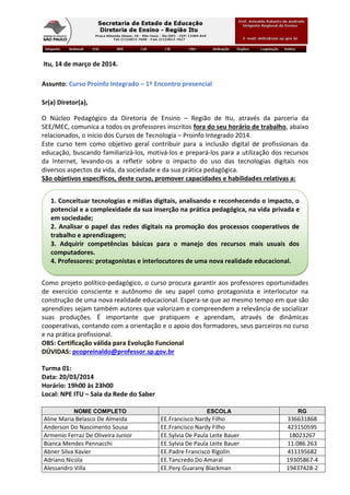 Itu, 14 de março de 2014.
Assunto: Curso Proinfo Integrado – 1º Encontro presencial
Sr(a) Diretor(a),
O Núcleo Pedagógico da Diretoria de Ensino – Região de Itu, através da parceria da
SEE/MEC, comunica a todos os professores inscritos fora do seu horário de trabalho, abaixo
relacionados, o início dos Cursos de Tecnologia – Proinfo Integrado 2014.
Este curso tem como objetivo geral contribuir para a inclusão digital de profissionais da
educação, buscando familiarizá-los, motivá-los e prepará-los para a utilização dos recursos
da Internet, levando-os a refletir sobre o impacto do uso das tecnologias digitais nos
diversos aspectos da vida, da sociedade e da sua prática pedagógica.
São objetivos específicos, deste curso, promover capacidades e habilidades relativas a:
Como projeto político-pedagógico, o curso procura garantir aos professores oportunidades
de exercício consciente e autônomo de seu papel como protagonista e interlocutor na
construção de uma nova realidade educacional. Espera-se que ao mesmo tempo em que são
aprendizes sejam também autores que valorizam e compreendem a relevância de socializar
suas produções. É importante que pratiquem e aprendam, através de dinâmicas
cooperativas, contando com a orientação e o apoio dos formadores, seus parceiros no curso
e na prática profissional.
OBS: Certificação válida para Evolução Funcional
DÚVIDAS: pcopreinaldo@professor.sp.gov.br
Turma 01:
Data: 20/03/2014
Horário: 19h00 às 23h00
Local: NPE ITU – Sala da Rede do Saber
NOME COMPLETO ESCOLA RG
Aline Maria Belasco De Almeida EE.Francisco Nardy Filho 336631868
Anderson Do Nascimento Sousa EE.Francisco Nardy Filho 423150595
Armenio Ferraz De Oliveira Junior EE.Sylvia De Paula Leite Bauer 18023267
Bianca Mendes Pennacchi EE.Sylvia De Paula Leite Bauer 11.086.263
Abner Silva Xavier EE.Padre Francisco Rigolin 411195682
Adriano Nicola EE.Tancredo Do Amaral 19305867-4
Alessandro Villa EE.Pery Guarany Blackman 19437428-2
1. Conceituar tecnologias e mídias digitais, analisando e reconhecendo o impacto, o
potencial e a complexidade da sua inserção na prática pedagógica, na vida privada e
em sociedade;
2. Analisar o papel das redes digitais na promoção dos processos cooperativos de
trabalho e aprendizagem;
3. Adquirir competências básicas para o manejo dos recursos mais usuais dos
computadores.
4. Professores: protagonistas e interlocutores de uma nova realidade educacional.
 
