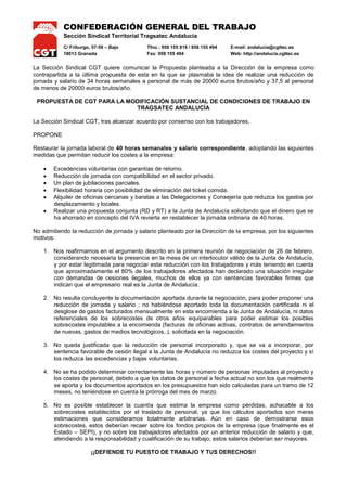 CONFEDERACIÓN GENERAL DEL TRABAJO
Sección Sindical Territorial Tragsatec Andalucía
C/ Friburgo, 57-59 – Bajo Tfno.: 958 155 819 / 958 155 494 E-mail: andalucia@cgttec.es
18013 Granada Fax: 958 155 494 Web: http://andalucia.cgttec.es
La Sección Sindical CGT quiere comunicar la Propuesta planteada a la Dirección de la empresa como
contrapartida a la última propuesta de esta en la que se plasmaba la idea de realizar una reducción de
jornada y salario de 34 horas semanales a personal de más de 20000 euros brutos/año y 37,5 al personal
de menos de 20000 euros brutos/año.
PROPUESTA DE CGT PARA LA MODIFICACIÓN SUSTANCIAL DE CONDICIONES DE TRABAJO EN
TRAGSATEC ANDALUCÍA
La Sección Sindical CGT, tras alcanzar acuerdo por consenso con los trabajadores,
PROPONE
Restaurar la jornada laboral de 40 horas semanales y salario correspondiente, adoptando las siguientes
medidas que permitan reducir los costes a la empresa:
 Excedencias voluntarias con garantías de retorno.
 Reducción de jornada con compatibilidad en el sector privado.
 Un plan de jubilaciones parciales.
 Flexibilidad horaria con posibilidad de eliminación del ticket comida.
 Alquiler de oficinas cercanas y baratas a las Delegaciones y Consejería que reduzca los gastos por
desplazamiento y locales.
 Realizar una propuesta conjunta (RD y RT) a la Junta de Andalucía solicitando que el dinero que se
ha ahorrado en concepto del IVA revierta en restablecer la jornada ordinaria de 40 horas.
No admitiendo la reducción de jornada y salario planteado por la Dirección de la empresa, por los siguientes
motivos:
1. Nos reafirmamos en el argumento descrito en la primera reunión de negociación de 26 de febrero,
considerando necesaria la presencia en la mesa de un interlocutor válido de la Junta de Andalucía,
y por estar legitimada para negociar esta reducción con los trabajadores y más teniendo en cuenta
que aproximadamente el 80% de los trabajadores afectados han declarado una situación irregular
con demandas de cesiones ilegales, muchos de ellos ya con sentencias favorables firmes que
indican que el empresario real es la Junta de Andalucía.
2. No resulta concluyente la documentación aportada durante la negociación, para poder proponer una
reducción de jornada y salario ; no habiéndose aportado toda la documentación certificada ni el
desglose de gastos facturados mensualmente en esta encomienda a la Junta de Andalucía, ni datos
referenciales de los sobrecostes de otros años equiparables para poder estimar los posibles
sobrecostes imputables a la encomienda (facturas de oficinas activas, contratos de arrendamientos
de nuevas, gastos de medios tecnológicos..), solicitada en la negociación.
3. No queda justificada que la reducción de personal incorporado y, que se va a incorporar, por
sentencia favorable de cesión ilegal a la Junta de Andalucía no reduzca los costes del proyecto y sí
los reduzca las excedencias y bajas voluntarias.
4. No se ha podido determinar correctamente las horas y número de personas imputadas al proyecto y
los costes de personal, debido a que los datos de personal a fecha actual no son los que realmente
se aporta y los documentos aportados en los presupuestos han sido calculadas para un tramo de 12
meses, no teniéndose en cuenta la prórroga del mes de marzo.
5. No es posible establecer la cuantía que estima la empresa como pérdidas, achacable a los
sobrecostes establecidos por el traslado de personal, ya que los cálculos aportados son meras
estimaciones que consideramos totalmente arbitrarias. Aún en caso de demostrarse esos
sobrecostes, estos deberían recaer sobre los fondos propios de la empresa (que finalmente es el
Estado – SEPI), y no sobre los trabajadores afectados por un anterior reducción de salario y que,
atendiendo a la responsabilidad y cualificación de su trabajo, estos salarios deberían ser mayores.
¡¡DEFIENDE TU PUESTO DE TRABAJO Y TUS DERECHOS!!
 