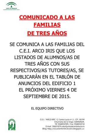 C.E.I.: “ARCO IRIS”. C/ Santa Lucía nº 3 .- CP: 18194
Churriana de la Vega. GRANADA.
Tlf: 958893709 / Fax: 958893710
E-mail: 18601874.edu@juntadeandalucia.es
Blog: http://escuelainfantil-arcoiris.blogspot.com
COMUNICADO A LAS
FAMILIAS
DE TRES AÑOS
SE COMUNICA A LAS FAMILIAS DEL
C.E.I. ARCO IRIS QUE LOS
LISTADOS DE ALUMNOS/AS DE
TRES AÑOS CON SUS
RESPECTIVOS/AS TUTORES/AS, SE
PUBLICARÁN EN EL TABLÓN DE
ANUNCIOS DEL EDIFICIO 1
EL PRÓXIMO VIERNES 4 DE
SEPTIEMBRE DE 2015.
EL EQUIPO DIRECTIVO
 