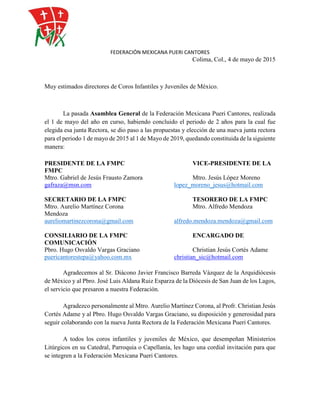 FEDERACIÓN MEXICANA PUERI CANTORES
Colima, Col., 4 de mayo de 2015
Muy estimados directores de Coros Infantiles y Juveniles de México.
La pasada Asamblea General de la Federación Mexicana Pueri Cantores, realizada
el 1 de mayo del año en curso, habiendo concluido el periodo de 2 años para la cual fue
elegida esa junta Rectora, se dio paso a las propuestas y elección de una nueva junta rectora
para el periodo 1 de mayo de 2015 al 1 de Mayo de 2019, quedando constituida de la siguiente
manera:
PRESIDENTE DE LA FMPC VICE-PRESIDENTE DE LA
FMPC
Mtro. Gabriel de Jesús Frausto Zamora Mtro. Jesús López Moreno
gafraza@msn.com lopez_moreno_jesus@hotmail.com
SECRETARIO DE LA FMPC TESORERO DE LA FMPC
Mtro. Aurelio Martínez Corona Mtro. Alfredo Mendoza
Mendoza
aureliomartinezcorona@gmail.com alfredo.mendoza.mendoza@gmail.com
CONSILIARIO DE LA FMPC ENCARGADO DE
COMUNICACIÓN
Pbro. Hugo Osvaldo Vargas Graciano Christian Jesús Cortés Adame
puericantorestepa@yahoo.com.mx christian_sic@hotmail.com
Agradecemos al Sr. Diácono Javier Francisco Barreda Vázquez de la Arquidiócesis
de México y al Pbro. José Luis Aldana Ruiz Esparza de la Diócesis de San Juan de los Lagos,
el servicio que presaron a nuestra Federación.
Agradezco personalmente al Mtro. Aurelio Martínez Corona, al Profr. Christian Jesús
Cortés Adame y al Pbro. Hugo Osvaldo Vargas Graciano, su disposición y generosidad para
seguir colaborando con la nueva Junta Rectora de la Federación Mexicana Pueri Cantores.
A todos los coros infantiles y juveniles de México, que desempeñan Ministerios
Litúrgicos en su Catedral, Parroquia o Capellanía, les hago una cordial invitación para que
se integren a la Federación Mexicana Pueri Cantores.
 