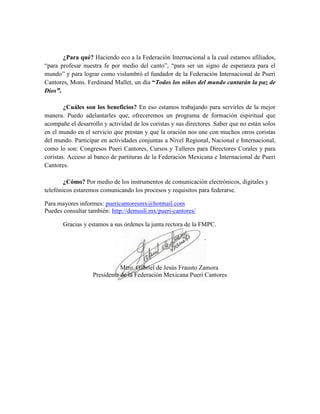 ¿Para qué? Haciendo eco a la Federación Internacional a la cual estamos afiliados,
“para profesar nuestra fe por medio del canto”, “para ser un signo de esperanza para el
mundo” y para lograr como vislumbró el fundador de la Federación Internacional de Pueri
Cantores, Mons. Ferdinand Mallet, un día “Todos los niños del mundo cantarán la paz de
Dios”.
¿Cuáles son los beneficios? En eso estamos trabajando para servirles de la mejor
manera. Puedo adelantarles que, ofreceremos un programa de formación espiritual que
acompañe el desarrollo y actividad de los coristas y sus directores. Saber que no están solos
en el mundo en el servicio que prestan y que la oración nos une con muchos otros coristas
del mundo. Participar en actividades conjuntas a Nivel Regional, Nacional e Internacional,
como lo son: Congresos Pueri Cantores, Cursos y Talleres para Directores Corales y para
coristas. Acceso al banco de partituras de la Federación Mexicana e Internacional de Pueri
Cantores.
¿Cómo? Por medio de los instrumentos de comunicación electrónicos, digitales y
telefónicos estaremos comunicando los procesos y requisitos para federarse.
Para mayores informes: puericantoresmx@hotmail.com
Puedes consultar también: http://demusli.mx/pueri-cantores/
Gracias y estamos a sus órdenes la junta rectora de la FMPC.
Mtro. Gabriel de Jesús Frausto Zamora
Presidente de la Federación Mexicana Pueri Cantores
 