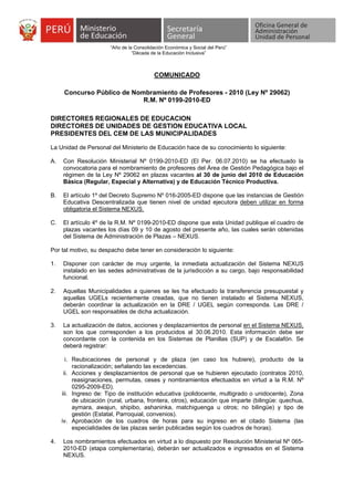 “Año de la Consolidación Económica y Social del Perú”
                                 “Década de la Educación Inclusiva”



                                          COMUNICADO

      Concurso Público de Nombramiento de Profesores - 2010 (Ley Nº 29062)
                             R.M. Nº 0199-2010-ED

DIRECTORES REGIONALES DE EDUCACION
DIRECTORES DE UNIDADES DE GESTION EDUCATIVA LOCAL
PRESIDENTES DEL CEM DE LAS MUNICIPALIDADES

La Unidad de Personal del Ministerio de Educación hace de su conocimiento lo siguiente:

A.   Con Resolución Ministerial Nº 0199-2010-ED (El Per. 06.07.2010) se ha efectuado la
     convocatoria para el nombramiento de profesores del Área de Gestión Pedagógica bajo el
     régimen de la Ley Nº 29062 en plazas vacantes al 30 de junio del 2010 de Educación
     Básica (Regular, Especial y Alternativa) y de Educación Técnico Productiva.

B.   El artículo 1º del Decreto Supremo Nº 016-2005-ED dispone que las instancias de Gestión
     Educativa Descentralizada que tienen nivel de unidad ejecutora deben utilizar en forma
     obligatoria el Sistema NEXUS.

C.   El artículo 4º de la R.M. Nº 0199-2010-ED dispone que esta Unidad publique el cuadro de
     plazas vacantes los días 09 y 10 de agosto del presente año, las cuales serán obtenidas
     del Sistema de Administración de Plazas – NEXUS.

Por tal motivo, su despacho debe tener en consideración lo siguiente:

1.   Disponer con carácter de muy urgente, la inmediata actualización del Sistema NEXUS
     instalado en las sedes administrativas de la jurisdicción a su cargo, bajo responsabilidad
     funcional.

2.   Aquellas Municipalidades a quienes se les ha efectuado la transferencia presupuestal y
     aquellas UGELs recientemente creadas, que no tienen instalado el Sistema NEXUS,
     deberán coordinar la actualización en la DRE / UGEL según corresponda. Las DRE /
     UGEL son responsables de dicha actualización.

3.   La actualización de datos, acciones y desplazamientos de personal en el Sistema NEXUS,
     son los que corresponden a los producidos al 30.06.2010. Esta información debe ser
     concordante con la contenida en los Sistemas de Planillas (SUP) y de Escalafón. Se
     deberá registrar:

       i. Reubicaciones de personal y de plaza (en caso los hubiere), producto de la
          racionalización; señalando las excedencias.
      ii. Acciones y desplazamientos de personal que se hubieren ejecutado (contratos 2010,
          reasignaciones, permutas, ceses y nombramientos efectuados en virtud a la R.M. Nº
          0295-2009-ED).
     iii. Ingreso de: Tipo de institución educativa (polidocente, multigrado o unidocente), Zona
          de ubicación (rural, urbana, frontera, otros), educación que imparte (bilingüe: quechua,
          aymara, awajun, shipibo, ashaninka, matchiguenga u otros; no bilingüe) y tipo de
          gestión (Estatal, Parroquial, convenios).
     iv. Aprobación de los cuadros de horas para su ingreso en el citado Sistema (las
          especialidades de las plazas serán publicadas según los cuadros de horas).

4.   Los nombramientos efectuados en virtud a lo dispuesto por Resolución Ministerial Nº 065-
     2010-ED (etapa complementaria), deberán ser actualizados e ingresados en el Sistema
     NEXUS.
 
