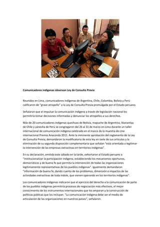 Comunicadores indígenas observan Ley de Consulta Previa


Reunidos en Lima, comunicadores indígenas de Argentina, Chile, Colombia, Bolivia y Perú
calificaron de “grave atropello” a la Ley de Consulta Previa promulgada por el Estado peruano.

Señalaron que el impulsar la comunicación indígena a través de legislación nacional les
permitiría tomar decisiones informadas y denunciar los atropellos a sus derechos.

Más de 20 comunicadores indígenas quechuas de Bolivia, mapuche de Argentina, likanantay
de Chile y yánesha de Perú se congregaron del 26 al 31 de marzo en Lima durante un taller
internacional de comunicación indígena celebrado en el marco de la muestra de cine
internacional Premio Anaconda 2011. Ante la inminente aprobación del reglamento de la Ley
de Consulta Previa, demandaron la modificatoria de esta ley en siete de sus artículos y la
eliminación de su segunda disposición complementaria que señalan “está orientada a legitimar
la intervención de las empresas extractivas en territorios indígenas”.

En su declaración, emitida este sábado en la tarde, exhortaron al Estado peruano a
“institucionalizar la participación indígena, estableciendo los mecanismos oportunos,
democráticos y de buena fe que permita la intervención de todas las organizaciones
legítimamente representativas de los pueblos indígenas”. Igualmente demandaron
“información de buena fe, dando cuenta de los problemas, dimensión e impactos de las
actividades extractivas de toda índole, que vienen operando en los territorios indígenas”.

Los comunicadores indígenas indicaron que el ejercicio del derecho a la comunicación de parte
de los pueblos indígenas permitiría procesos de negociación más efectivos, el mejor
conocimiento de los instrumentos internacionales que los amparan y la construcción de
políticas públicas que los incluyan. “La comunicación indígena debe ser el medio de
articulación de las organizaciones en nuestros países”, señalaron.
 