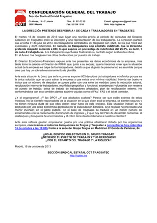 CONFEDERACIÓN GENERAL DEL TRABAJO
Sección Sindical Estatal Tragsatec
C/ Alenza, 13 – 2ª planta
28003 Madrid

Tfno.: 91 533 72 15
Fax: 91 534 13 00

E-mail: cgtragsatec@gmail.com
Web: http://cgttec.es

LA DIRECCIÓN PRETENDE DESPEDIR A 1 DE CADA 4 TRABAJADORES EN TRAGSATEC
El martes 15 de octubre de 2013 tuvo lugar una reunión previa al periodo de consultas del Despido
Colectivo en Tragsatec entre la Dirección y una representación de los trabajadores. La Dirección planteó
que a fecha 31 de julio de 2013, los trabajadores contratados en Tragsatec son 4628, de los que 1603 son
eventuales y 3025 indefinidos. El número de trabajadores con contrato indefinido que la Dirección
pretende despedir asciende a 803, lo que supone un porcentaje de indefinidos del 26,5%, es decir, 1
de cada 4 trabajadores. Los trabajadores eventuales finalizarían su contrato según acaben las obras.
En el Anexo I se desglosan las cifras de despidos por puestos de trabajo.
El Director Económico-Financiero expuso ante los presentes los datos económicos de la empresa, más
tarde tomo la palabra el Director de RRHH que, junto a su secuaz, quería hacernos creer que la situación
actual de la empresa es culpa de los trabajadores, debido a que el gasto de personal no es asumible porque
cree que hay un sobredimensionamiento de plantilla.
Ante esta situación lo único que se le ocurre es exponer 803 despidos de trabajadores indefinidos porque es
la única solución que ve para salvar la empresa y que exista una mínima viabilidad. Intenta ser bueno e
indica que un número de despidos se puede paliar con una serie de medidas como la reducción salarial,
recolocación interna de trabajadores, movilidad geográfica y funcional, excedencias voluntarias con reserva
de puesto de trabajo, bolsa de trabajo de trabajadores afectados, plan de recolocación externo. No
conformándose con esto también plantea suprimir ayudas como el FAV, FAS o el ticket comedor.
¿Y el organigrama? ¿Y las DPO? ¿Y sus abultados sueldos? Parece ser que están exentos de estas
medidas. No se sienten responsables de la situación en la que dicen está la empresa, se sienten seguros y
no tienen ninguna duda de que ellos deben estar fuera de este proceso. Esta situación indican se ha
producido por una crisis económica generada por la especulación bancaria, cuyo rescate ha provocado una
menor inversión en el gasto público. En el caso de Tragsatec se traduce en un menor número de
encomiendas con la consecuente disminución de ingresos ¿Y qué hay del Plan de desarrollo comercial, el
desbloqueo y búsqueda de encomiendas y el cobro de la deuda millonaria a nuestros clientes?
Ante esta nefasta gestión empresarial guiada por una política ultraliberal dictada por los organismos
europeos, convocamos a todos los trabajadores de Tragsa y Tragsatec a concentrarse hoy miércoles
16 de octubre a las 18:00h frente a la sede del Grupo Tragsa en Madrid en C/ Conde de Peñalver, 84.
¡¡NO AL DESPIDO COLECTIVO EN EL GRUPO TRAGSA!!
¡¡DEFIENDE TU PUESTO DE TRABAJO Y TUS DERECHOS!!
¡¡POR EL REPARTO DEL TRABAJO Y LA RIQUEZA!!
Madrid, 16 de octubre de 2013
SECCIÓN SINDICAL ESTATAL CGT TRAGSATEC
http://cgttec.es

 