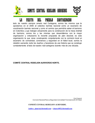 COMITÉ CENTRAL REBELION AURIVERDE.
Andres_pianeta@hotmail.com – elnarco002@hotmail.com
lado de nuestro siempre amado real Cartagena, somos los mismos que le
apostamos en el 2006 al colectivo barrista nacional como un escenario de
coordinación barrista nacional y como el camino que permitiría salvar el barrismo
en Colombia y que trabajan arduamente para la construcción de la mesa distrital
de barrismo, somos los y las mismas que desarrollamos con la mayor
organización y entusiasmo la reciente propuesta de plan decenal, es esta
organización la que viene construyendo conjuntamente con la comisión local un
escenario de comodidad, convivencia y seguridad en el futbol local, somos la
rebelión auriverde norte los dueños y hacedores de una historia que se construye
constantemente al lado de nuestro real cartagena durante más de una década.
COMITÉ CENTRAL REBELION AURIVERDE NORTE.
Con Copia A:
Comisión Nacional Para La Seguridad,Comodidad Y Convivencia En El Futbol
 
