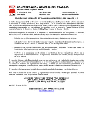 CONFEDERACIÓN GENERAL DEL TRABAJO
Sección Sindical Tragsatec Madrid
C/ Alenza, 13 – 2ª planta Tfno.: 91 533 72 15 E-mail: madrid@cgttec.es
28003 Madrid Fax: 91 534 13 00 Web: http://madrid.cgttec.es
REUNIÓN EN LA INSPECCIÓN DE TRABAJO SOBRE DIETAS EL 2 DE JUNIO DE 2015
El martes 2 de junio de 2015, la Dirección y el Comité de Empresa de Tragsatec Madrid y fueron citados en
la Inspección de Trabajo a instancias de la propuesta de CGT en cuanto al tema de regulación de dietas,
dada la disparidad de criterios utilizados para el devengo de los gastos de viaje, comida y alojamiento a los
trabajadores desplazados por necesidades de proyectos como el Inventario Forestal Nacional (INF4),
Inventario Nacional de Erosión de Suelos (INES) y Mapa Forestal de España 1:25000.
Asistieron el Inspector, la Dirección de la empresa y la Representación de los Trabajadores. El Inspector
atendió la postura de ambas partes, recopiló datos y requirió a la empresa la siguiente información:
 Relación con el sistema de pago de viajes y desplazamientos en el plazo de una semana.
 Acta de la reunión del Comité de Empresa de Tragsatec Madrid con la Dirección el 17 de abril de
2015 donde se trató este tema en uno de los puntos del día.
 Acreditación de información y consulta con la Representación Legal de los Trabajadores, previa a la
implantación del procedimiento de gestión de viajes y gastos.
 Conforme a lo establecido en el artículo 64 del Estatuto de los Trabajadores, informe de la
implantación de medidas relativas a la organización del trabajo con carácter previo a la implantación
de dicha medida.
El Inspector dejó claro a la Dirección de la empresa que previamente a la implantación de algunas medidas
que supongan un cambio sobre lo establecido en el Convenio, que tienen carácter colectivo y que suponen
un cambio en métodos de organización del trabajo, se tiene que dar información previamente a la
Representación Legal de los Trabajadores, de no ser así la Dirección estaría cometiendo una infracción.
El Inspector indicó que una vez tenga la documentación solicitada, la analizará y emitirá un informe.
Ante esta situación sólo queda unirnos y organizarnos colectivamente y luchar para defender nuestros
derechos e intereses. Sólo así podremos hacerles frente.
¡¡DEFIENDE TU PUESTO DE TRABAJO Y TUS DERECHOS!!
¡¡POR EL REPARTO DEL TRABAJO Y LA RIQUEZA!!
¡¡SI NOS TOCAN A UN@ NOS TOCAN A TOD@S!!
Madrid, 2 de junio de 2015
SECCIÓN SINDICAL CGT TRAGSATEC MADRID
http://madrid.cgttec.es
 