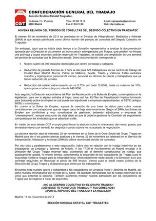 CONFEDERACIÓN GENERAL DEL TRABAJO
Sección Sindical Estatal Tragsatec
C/ Alenza, 13 – 2ª planta
28003 Madrid

Tfno.: 91 533 72 15
Fax: 91 534 13 00

E-mail: cgtragsatec@gmail.com
Web: http://cgttec.es

NOVENA REUNIÓN DEL PERIODO DE CONSULTAS DEL DESPIDO COLECTIVO EN TRAGSATEC
El viernes 15 de noviembre de 2013 se celebraba en el Servicio de Interpretación, Mediación y Arbitraje
(SIMA) la que estaba planificada como última reunión del periodo de consultas del Despido Colectivo en
Tragsatec.
Sin embargo, dado que no había dado tiempo a la Comisión representativa a analizar la documentación
aportada por la Dirección el día anterior así como para ir acompasados con Tragsa, que también ha firmado
una prórroga y cuyos acuerdos podrían repercutir en Tragsatec, se solicitó una ampliación de una semana
del periodo de consultas que la Dirección aceptó. Dicha documentación corresponde a:
•

Nuevo cuadro de 399 despidos distribuidos por centro de trabajo y categoría.

•

Reducción de jornada forzosa de 1 hora al día para 528 trabajadores en los centros de trabajo de
Ciudad Real, Madrid, Murcia, Palma de Mallorca, Sevilla, Toledo y Valencia. Están excluidos
mandos y organigrama, personal de campo, personal en oficinas de cliente y trabajadores que ya
tienen reducción de jornada.

•

Reducción del salario extra-convenio en un 0,75% por cada 10.000€, hasta un máximo del 10%,
que supone un ahorro de poco más de 640.000€.

Acto seguido, la Dirección sacó el tema del Plan de Recolocación y la Bolsa de Empleo, contemplados en la
legislación, para ver si alguien entraba al trapo, como así fue. El Plan de Recolocación implica formación
para búsqueda activa de empleo la cual puede ser adjudicada a empresas especializadas, al SEPE (antiguo
INEM) o a sindicatos.
En cuanto a la Bolsa de Empleo, supone la creación de una base de datos para cubrir nuevas
contrataciones con trabajadores que se hayan dado de baja voluntariamente. Según el SIMA, las Bolsas de
Empleo son conflictivas y muy complicadas de gestionar, debiendo adjudicarse a empresas de
“unemployment”, aunque otro punto de vista dado es que la debería gestionar la Comisión de seguimiento
compuesta por los sindicatos que se adscriban a ella.
En medio de este debate CGT irrumpió para llamar la atención sobre lo innecesario del mismo puesto que
se estaban dando por sentado los despidos cuando todavía no ha acabado la negociación.
La próxima reunión será el miércoles 20 de noviembre en la Sede de la Obra Social del Grupo Tragsa en
Madrid para ver si se pueden acercar posturas y el viernes 22 de noviembre se celebrará en el Servicio de
Interpretación, Mediación y Arbitraje (SIMA) la última reunión del periodo de consultas.
Por otro lado y paralelamente a esta negociación, había otra en relación con la huelga indefinida de los
trabajadores de Limpieza y Jardines de Madrid. A las 17:00 el Ayuntamiento de Madrid encargó a la
Dirección del Grupo Tragsa reventar esta, vulnerando así el derecho constitucional de huelga, que
gustosamente aceptó. Al mismo tiempo, comprometía la seguridad de los trabajadores de Tragsa pues el
esquirolaje conlleva riesgos para la integridad física. Afortunadamente nadie aceptó y la Dirección tuvo que
contratar esquiroles en Randstad al precio de 85€ limpios. Vemos pues el doble rasero jurídico de la
Dirección del Grupo Tragsa y el desprecio que siente por los trabajadores.
Enviamos todo nuestro apoyo y solidaridad a los trabajadores de Limpieza Varia y Jardines de Madrid, así
como nuestra enhorabuena por el éxito de su lucha. Ha quedado demostrado que la huelga indefinida es lo
único que entiende la patronal. También queremos mostrar nuestra admiración por los compañeros de
Tragsa que se negaron a hacer de esquiroles.
¡¡NO AL DESPIDO COLECTIVO EN EL GRUPO TRAGSA!!
¡¡DEFIENDE TU PUESTO DE TRABAJO Y TUS DERECHOS!!
¡¡POR EL REPARTO DEL TRABAJO Y LA RIQUEZA!!
Madrid, 18 de noviembre de 2013
SECCIÓN SINDICAL ESTATAL CGT TRAGSATEC

 