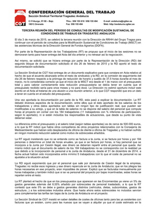 CONFEDERACIÓN GENERAL DEL TRABAJO
Sección Sindical Territorial Tragsatec Andalucía
C/ Friburgo, 57-59 – Bajo Tfno.: 958 155 819 / 958 155 494 E-mail: andalucia@cgttec.es
18013 Granada Fax: 958 155 494 Web: http://andalucia.cgttec.es
TERCERA REUNIÓN DEL PERIODO DE CONSULTAS DE MODIFICACIÓN SUSTANCIAL DE
CONDICIONES DE TRABAJO EN TRAGSATEC ANDALUCÍA
El día 3 de marzo de 2015, se celebró la tercera reunión con la Dirección de RRHH del Grupo Tragsa para
continuar con el periodo de consultas para la Modificación Sustancial de Condiciones de Trabajo (MSCT) en
las asistencias técnicas de la Dirección General de Fondos Agrarios (DGFA).
Por parte de la Representación de los Trabajadores (RT) se propuso que el inicio de las sesiones no se
demoraran tanto para hacer entrega del Acta del día anterior y no retrasar así la negociación.
Así mismo, se solicitó que se hiciera entrega por parte de la Representación de la Dirección (RD) del
segundo bloque de documentación solicitado el día 26 de febrero de 2015 y la RD aportó el resto de
documentación solicitada.
La Sección Sindical de CGT hizo entrega de un documento explicativo para que constara en Acta relativo al
hecho de que el acuerdo alcanzado entre el resto de sindicatos y la RD, en la comisión de seguimiento del
día 26 de febrero respecto a la prórroga de reducción de horario y sueldo de 37,5 horas durante el mes de
marzo, no lo consideraba correcto ya que el inicio de la MSCT era desde el 1 de marzo con el presupuesto
total y para valorar correctamente esta reducción presupuestaria se debía tener en cuenta que el
presupuesto recibido sería para once meses y no para doce. La Dirección no estimó oportuno incluir este
escrito en el Acta al tratarse de una alusión a una reunión anterior, a lo que CGT respondió que era un dato
a tener en cuenta en el estudio del presupuesto.
Una vez aportada la documentación por parte de la RD, esta pasó a explicar la documentación. La RT
debatió diversos aspectos de la documentación, entre ellos que el dato aportado de los salarios de los
trabajadores y otros datos aportados son tablas sin ningún tipo de justificación real, que pueden ser
modificadas a su antojo, y que en la tabla de salarios no se dispone del salario del personal que computa
horas al proyecto sin contar con los 184 trabajadores (11 trabajadores con % inferiores de participación,
según lo aportado), ni si están incluidos los responsables de actuaciones, que desde su punto de vista
deberían estar.
La diferencia entre el presupuesto y el salario total (según tablas aportadas) es de cerca de 500.000 euros,
a lo que la RT indicó que había otros compañeros de otros proyectos relacionados con la Consejería de
Medioambiente que habían sido desplazados de oficina de cliente a oficina de Tragsatec y no habían sufrido
en ningún momento reducción salarial como motivo de sobrecostes añadidos.
La RT siguió insistiendo que no se entiende como se factura a la Junta, si se factura por horas y por 184
personas o determina un total de horas anuales, ya que si se factura por horas, si hay personal que se
incorpora a la Junta por Cesión Ilegal, ese dinero se deberían repartir entre el personal que queda. Así
mismo indicó que el documento de salario de los 184 trabajadores no se correspondía con la realidad ya
que debido a la incorporación de personal a la Junta de Andalucía, desde el 31 de diciembre de 2014, a
fecha actual habían sido incorporados entre mínimo 5 trabajadores con lo que el coste de personal no se
ajustaba a la situación actual.
La RD siguió exponiendo que por el personal que sale por demanda de Cesión ilegal de la empresa,
Tragsatec no recibe esos ingresos y ese dinero repercute en la Junta de Andalucía; que en los pliegos las
horas necesarias en ese proyecto, eran imposibles de prever. Explicó que se facturaba mensualmente por
horas trabajadas y también indicó que si se va personal del proyecto por bajas incentivadas, estas horas se
reparten entre el resto.
La RT planteó el hecho de que en los presupuestos que aparecen en las Encomiendas ya viene un 5% de
gastos generales además del 8,55% añadido por sobrecostes de personal trasladado, a lo que la RT
contestó que este 5% se debe a gastos generales distintos (vehículos, dietas, subcontratas, gastos de
estructura...) a los sobrecostes incluidos ahora. Que hasta ahora estos sobrecostes no incluidos servían
para complementar las tarifas tan bajas de la Junta de Andalucía en el proyecto.
La Sección Sindical de CGT insistió en saber detalles de costes de oficinas tanto para las ya existentes con
facturas que ya existen, como para las nuevas que se vayan a alquilar ya que el coste estimado en la
 