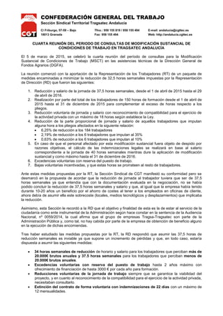 CONFEDERACIÓN GENERAL DEL TRABAJO
Sección Sindical Territorial Tragsatec Andalucía
C/ Friburgo, 57-59 – Bajo Tfno.: 958 155 819 / 958 155 494 E-mail: andalucia@cgttec.es
18013 Granada Fax: 958 155 494 Web: http://andalucia.cgttec.es
CUARTA REUNIÓN DEL PERIODO DE CONSULTAS DE MODIFICACIÓN SUSTANCIAL DE
CONDICIONES DE TRABAJO EN TRAGSATEC ANDALUCÍA
El 5 de marzo de 2015, se celebró la cuarta reunión del período de consultas para la Modificación
Sustancial de Condiciones de Trabajo (MSCT) en las asistencias técnicas de la Dirección General de
Fondos Agrarios (DGFA).
La reunión comenzó con la aportación de la Representación de los Trabajadores (RT) de un paquete de
medidas encaminadas a minimizar la reducción de 32,5 horas semanales impuestas por la Representación
de Dirección (RD) que fueron las siguientes:
1. Reducción y salario de la jornada de 37,5 horas semanales, desde el 1 de abril de 2015 hasta el 29
de abril de 2016.
2. Realización por parte del total de los trabajadores de 150 horas de formación desde el 1 de abril de
2015 hasta el 31 de diciembre de 2015 para complementar el exceso de horas respecto a los
pliegos.
3. Reducción voluntaria de jornada y salario con reconocimiento de compatibilidad para el ejercicio de
la actividad privada con un máximo de 18 horas según establece la Ley.
4. Reducción de la parte proporcional de jornada y salario de aquellos trabajadores que imputan
alguna hora a los pliegos afectados en la siguiente relación:
 6,25% de reducción a los 184 trabajadores
 2,19% de reducción a los 6 trabajadores que imputan al 35%
 0,63% de reducción a los 6 trabajadores que imputan al 10%
5. En caso de que el personal afectado por esta modificación sustancial fuera objeto de despido por
razones objetivas, el cálculo de las indemnizaciones legales se realizará en base al salario
correspondiente a la jornada de 40 horas semanales mientras dure la aplicación de modificación
sustancial y como máximo hasta el 31 de diciembre de 2016.
6. Excedencias voluntarias con reserva del puesto de trabajo.
7. Bajas voluntarias incentivadas, y que estas horas se prorrateen al resto de trabajadores.
Ante estas medidas propuestas por la RT, la Sección Sindical de CGT manifestó su conformidad pero se
desmarcó en la propuesta de acordar que la reducción de jornada al trabajador tuviera que ser de 37,5
horas semanales ya que entendía que con la documentación evaluada en la negociación, no se había
podido concluir la reducción de 37,5 horas semanales y salario y que, al igual que la empresa había tenido
durante 10-20 años un beneficio por el ahorro de costes al tener a los empleados en oficinas de cliente,
ahora debía de asumir ella este sobrecoste (locales, medios tecnológicos y desplazamientos) que implicaba
la reducción.
Asimismo, esta Sección le recordó a la RD que el objetivo y finalidad de esta es la de estar al servicio de la
ciudadanía como ente instrumental de la Administración según hace constar en la sentencia de la Audiencia
Nacional, nº 0059/2014, la cual afirma que el grupo de empresas Tragsa-Tragsatec son parte de la
Administración Pública y, como tal, no hay cabida por parte de la empresa de obtención de beneficio alguno
en la ejecución de dichas encomiendas.
Tras haber estudiado las medidas propuestas por la RT, la RD respondió que asumir las 37,5 horas de
reducción semanales es inviable ya que supone un incremento de pérdidas y que, en todo caso, estaría
dispuesta a asumir las siguientes medidas:
 34 horas semanales de reducción de horario y salario para los trabajadores que perciban más de
20.000€ brutos anuales y 37,5 horas semanales para los trabajadores que perciban menos de
20.000€ brutos anuales.
 Excedencias voluntarias con reserva del puesto de trabajo hasta 2 años máximo con
ofrecimiento de financiación de hasta 3000 € por cada año para formación.
 Reducciones voluntarias de la jornada de trabajo siempre que se garantice la viabilidad del
proyecto, y en cuanto al reconocimiento de la compatibilidad para el ejercicio de la actividad privada,
necesitaban consultarlo.
 Extinción del contrato de forma voluntaria con indemnizaciones de 22 días con un máximo de
12 mensualidades.
 