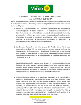 LOS VERDES Y LA COALICIÓN COLOMBIA EN RISARALDA…
MÁS SALUDABLES QUE NUNCA
Desde el Comité EjecuBvo Nacional del ParBdo Alianza Verde saludamos con entusiasmo a
la ciudadanía de Pereira y Risaralda y queremos comparBr tres reﬂexiones a las que nos
senBmos obligados:
1. La lista de Coalición Colombia a la Cámara de Representantes por Risaralda que
inscribimos para las elecciones del próximo 11 de marzo entre la Alianza Verde y el
Polo DemocráBco, está conformada por personas de alXsimas calidades humanas,
profesionales y políBcas, que hemos puesto a consideración de la ciudadanía con
el propósito de derrotar la corrupción, la poliBquería y sellar el compromiso de
reacBvar la economía, la parBcipación ciudadana, la seguridad y la
insBtucionalidad tanto de Risaralda como de Colombia.
2. La Dirección Nacional es el único órgano del ParBdo Alianza Verde que
estatutariamente (Art. 52) está autorizado para otorgar avales y conformar las
listas a Cámara de Representantes y Senado de la República, por lo que ninguna
otra instancia ni departamental ni municipal de nuestro ParBdo puede reclamar
independencia ni autonomía en las decisiones para las elecciones a Congreso del
11 de marzo de 2018.
La decisión de otorgar los avales se tomó después de estudiar detalladamente las
hojas de vida de los doctores Francisco Eduardo Mejía Lema y Hernán Roberto
Meneses Marín, quienes integran por nuestro ParBdo la Lista de Coalición
Colombia Risaralda, destacando su condición de ciudadanos honestos, capaces y
compromeBdos con la democracia, la paz y el bienestar de Risaralda.
3. El Comité EjecuBvo Nacional en su reunión del día de ayer 30 de enero de 2018,
desconoce y desautoriza a los señores Oscar Cruz, Luis Ángel Velásquez, Jorge
Mario Cardona y otros, para que en nombre del ParBdo Alianza Verde usen
nuestro Logo y promuevan actos contrarios al buen nombre del ParBdo y los
estatutos, así como la Circular 001 del 16 de enero de 2018 que promueve,
esBmula y ordena que todos los elegidos, militantes y direcBvos del ParBdo a nivel
nacional, departamental y municipal, están obligados a respaldar las listas y
decisiones que se tomaron respecto a Cámara y Senado, incluyendo las listas de la
Coalición Colombia. La decisión del ParBdo es: Verde vota Verde!
Calle 36 #28A 24 – Bogotá D.C.
PBX: (1) 6563000
www.alianzaverde.org.co
 