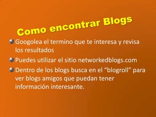 Como encontrar BlogsGoogolea el termino que te interesa y revisa los resultadosPuedes utilizar el sitio networkedblogs.comDentro de los blogs busca en el “blogroll” para ver blogs amigos que puedan tener información interesante.
