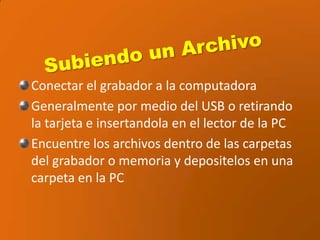 Subiendo un ArchivoConectar el grabador a la computadoraGeneralmente por medio del USB o retirando la tarjeta einsertandola en el lector de la PCEncuentre los archivos dentro de las carpetas del grabador o memoria y depositelos en una carpeta en la PC