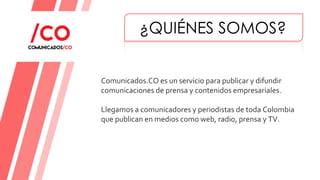 Comunicados.CO es un servicio para publicar y difundir
comunicaciones de prensa y contenidos empresariales.
Llegamos a comunicadores y periodistas de toda Colombia
que publican en medios como web, radio, prensa y TV.
¿QUIÉNES SOMOS?
 