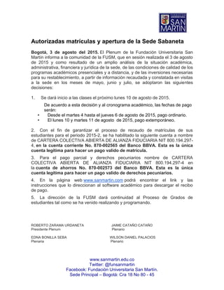 www.sanmartin.edu.co
Twitter: @funsanmartin
Facebook: Fundación Universitaria San Martín.
Sede Principal – Bogotá: Cra 18 No 80 - 45
Autorizadas matrículas y apertura de la Sede Sabaneta
Bogotá, 3 de agosto del 2015. El Plenum de la Fundación Universitaria San
Martín informa a la comunidad de la FUSM, que en sesión realizada el 3 de agosto
de 2015 y como resultado de un amplio análisis de la situación académica,
administrativa, financiera y jurídica de la sede, de las condiciones de calidad de los
programas académicos presenciales y a distancia, y de las inversiones necesarias
para su restablecimiento, a partir de información recaudada y constatada en visitas
a la sede en los meses de mayo, junio y julio, se adoptaron las siguientes
decisiones:
1. Se dará inicio a las clases el próximo lunes 10 de agosto de 2015.
De acuerdo a esta decisión y al cronograma académico, las fechas de pago
serán:
• Desde el martes 4 hasta el jueves 6 de agosto de 2015, pago ordinario.
• El lunes 10 y martes 11 de agosto de 2015, pago extemporáneo.
2. Con el fin de garantizar el proceso de recaudo de matrículas de sus
estudiantes para el periodo 2015-2, se ha habilitado la siguiente cuenta a nombre
de CARTERA COLECTIVA ABIERTA DE ALIANZA FIDUCIARIA NIT 800.194.297-
4, en la cuenta corriente No. 870-002565 del Banco BBVA. Esta es la única
cuenta legítima para hacer un pago valido de matrícula.
3. Para el pago parcial y derechos pecuniarios nombre de CARTERA
COLECTIVA ABIERTA DE ALIANZA FIDUCIARIA NIT 800.194.297-4 en
la cuenta de ahorros No. 870-002573 del Banco BBVA. Esta es la única
cuenta legítima para hacer un pago valido de derechos pecuniarios.
4. En la página web www.sanmartin.com podrá encontrar el link y las
instrucciones que lo direccionan al software académico para descargar el recibo
de pago.
5. La dirección de la FUSM dará continuidad al Proceso de Grados de
estudiantes tal como se ha venido realizando y programando.
ROBERTO ZARAMA URDANETA JAIME CATAÑO CATAÑO
Presidente Plenum Plenario
EDNA BONILLA SEBA WILSON DANIEL PALACIOS
Plenaria Plenario
 