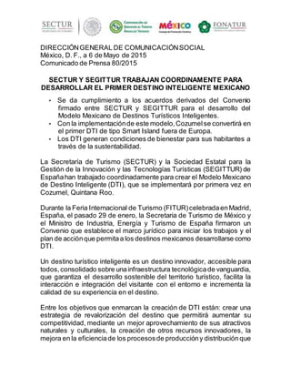 DIRECCIÓNGENERAL DE COMUNICACIÓNSOCIAL
México, D. F., a 6 de Mayo de 2015
Comunicado de Prensa 80/2015
SECTUR Y SEGITTUR TRABAJAN COORDINAMENTE PARA
DESARROLLAR EL PRIMER DESTINO INTELIGENTE MEXICANO
• Se da cumplimiento a los acuerdos derivados del Convenio
firmado entre SECTUR y SEGITTUR para el desarrollo del
Modelo Mexicano de Destinos Turísticos Inteligentes.
• Con la implementaciónde este modelo,Cozumelse convertirá en
el primer DTI de tipo Smart Island fuera de Europa.
• Los DTI generan condiciones de bienestar para sus habitantes a
través de la sustentabilidad.
La Secretaría de Turismo (SECTUR) y la Sociedad Estatal para la
Gestión de la Innovación y las Tecnologías Turísticas (SEGITTUR) de
Españahan trabajado coordinadamente para crear el Modelo Mexicano
de Destino Inteligente (DTI), que se implementará por primera vez en
Cozumel, Quintana Roo.
Durante la Feria Internacional de Turismo (FITUR)celebradaenMadrid,
España, el pasado 29 de enero, la Secretaria de Turismo de México y
el Ministro de Industria, Energía y Turismo de España firmaron un
Convenio que establece el marco jurídico para iniciar los trabajos y el
plan de acciónque permitaa los destinos mexicanos desarrollarse como
DTI.
Un destino turístico inteligente es un destino innovador, accesible para
todos,consolidado sobre unainfraestructura tecnológicade vanguardia,
que garantiza el desarrollo sostenible del territorio turístico, facilita la
interacción e integración del visitante con el entorno e incrementa la
calidad de su experiencia en el destino.
Entre los objetivos que enmarcan la creación de DTI están: crear una
estrategia de revalorización del destino que permitirá aumentar su
competitividad, mediante un mejor aprovechamiento de sus atractivos
naturales y culturales, la creación de otros recursos innovadores, la
mejora en la eficienciade los procesosde produccióny distribuciónque
 