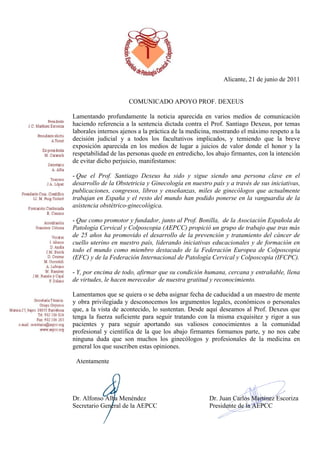 Alicante, 21 de junio de 2011


                      COMUNICADO APOYO PROF. DEXEUS

Lamentando profundamente la noticia aparecida en varios medios de comunicación
haciendo referencia a la sentencia dictada contra el Prof. Santiago Dexeus, por temas
laborales internos ajenos a la práctica de la medicina, mostrando el máximo respeto a la
decisión judicial y a todos los facultativos implicados, y temiendo que la breve
exposición aparecida en los medios de lugar a juicios de valor donde el honor y la
respetabilidad de las personas quede en entredicho, los abajo firmantes, con la intención
de evitar dicho perjuicio, manifestamos:

- Que el Prof. Santiago Dexeus ha sido y sigue siendo una persona clave en el
desarrollo de la Obstetricia y Ginecología en nuestro país y a través de sus iniciativas,
publicaciones, congresos, libros y enseñanzas, miles de ginecólogos que actualmente
trabajan en España y el resto del mundo han podido ponerse en la vanguardia de la
asistencia obstétrico-ginecológica.

- Que como promotor y fundador, junto al Prof. Bonilla, de la Asociación Española de
Patología Cervical y Colposcopia (AEPCC) propició un grupo de trabajo que tras más
de 25 años ha promovido el desarrollo de la prevención y tratamiento del cáncer de
cuello uterino en nuestro país, liderando iniciativas educacionales y de formación en
todo el mundo como miembro destacado de la Federación Europea de Colposcopia
(EFC) y de la Federación Internacional de Patología Cervical y Colposcopia (IFCPC).

- Y, por encima de todo, afirmar que su condición humana, cercana y entrañable, llena
de virtudes, le hacen merecedor de nuestra gratitud y reconocimiento.

Lamentamos que se quiera o se deba asignar fecha de caducidad a un maestro de mente
y obra privilegiada y desconocemos los argumentos legales, económicos o personales
que, a la vista de acontecido, lo sustentan. Desde aquí deseamos al Prof. Dexeus que
tenga la fuerza suficiente para seguir tratando con la misma exquisitez y rigor a sus
pacientes y para seguir aportando sus valiosos conocimientos a la comunidad
profesional y científica de la que los abajo firmantes formamos parte, y no nos cabe
ninguna duda que son muchos los ginecólogos y profesionales de la medicina en
general los que suscriben estas opiniones.

 Atentamente




Dr. Alfonso Alba Menéndez                            Dr. Juan Carlos Martínez Escoriza
Secretario General de la AEPCC                       Presidente de la AEPCC
 