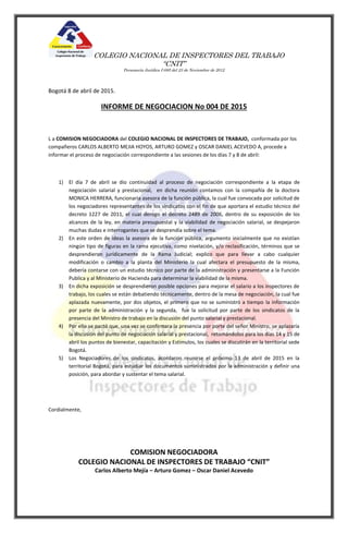 COLEGIO NACIONAL DE INSPECTORES DEL TRABAJO
“CNIT”
Personería Jurídica I-085 del 23 de Noviembre de 2012
Bogotá 8 de abril de 2015.
INFORME DE NEGOCIACION No 004 DE 2015
L a COMISION NEGOCIADORA del COLEGIO NACIONAL DE INSPECTORES DE TRABAJO, conformada por los
compañeros CARLOS ALBERTO MEJIA HOYOS, ARTURO GOMEZ y OSCAR DANIEL ACEVEDO A, procede a
informar el proceso de negociación correspondiente a las sesiones de los días 7 y 8 de abril:
1) El día 7 de abril se dio continuidad al proceso de negociación correspondiente a la etapa de
negociación salarial y prestacional, en dicha reunión contamos con la compañía de la doctora
MONICA HERRERA, funcionaria asesora de la función pública, la cual fue convocada por solicitud de
los negociadores representantes de los sindicatos con el fin de que aportara el estudio técnico del
decreto 1227 de 2011, el cual derogo el decreto 2489 de 2006, dentro de su exposición de los
alcances de la ley, en materia presupuestal y la viabilidad de negociación salarial, se despejaron
muchas dudas e interrogantes que se desprendía sobre el tema.
2) En este orden de ideas la asesora de la función pública, argumento inicialmente que no existían
ningún tipo de figuras en la rama ejecutiva, como nivelación, y/o reclasificación, términos que se
desprendieron jurídicamente de la Rama Judicial; explico que para llevar a cabo cualquier
modificación o cambio a la planta del Ministerio la cual afectara el presupuesto de la misma,
debería contarse con un estudio técnico por parte de la administración y presentarse a la Función
Publica y al Ministerio de Hacienda para determinar la viabilidad de la misma.
3) En dicha exposición se desprendieron posible opciones para mejorar el salario a los inspectores de
trabajo, los cuales se están debatiendo técnicamente, dentro de la mesa de negociación, la cual fue
aplazada nuevamente, por dos objetos, el primero que no se suministró a tiempo la información
por parte de la administración y la segunda, fue la solicitud por parte de los sindicatos de la
presencia del Ministro de trabajo en la discusión del punto salarial y prestacional.
4) Por ello se pactó que, una vez se confirmara la presencia por porte del señor Ministro, se aplazaría
la discusión del punto de negociación salarial y prestacional, retomándolos para los días 14 y 15 de
abril los puntos de bienestar, capacitación y Estímulos, los cuales se discutirán en la territorial sede
Bogotá.
5) Los Negociadores de los sindicatos, acordaron reunirse el próximo 13 de abril de 2015 en la
territorial Bogotá, para estudiar los documentos suministrados por la administración y definir una
posición, para abordar y sustentar el tema salarial.
Cordialmente,
COMISION NEGOCIADORA
COLEGIO NACIONAL DE INSPECTORES DE TRABAJO “CNIT”
Carlos Alberto Mejía – Arturo Gomez – Oscar Daniel Acevedo
 