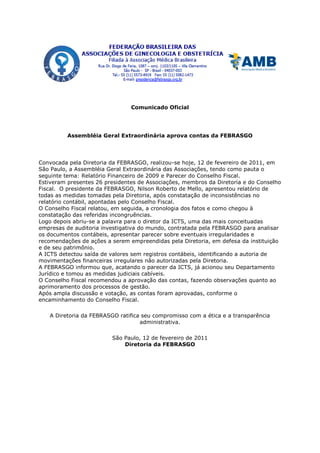 Comunicado Oficial




          Assembléia Geral Extraordinária aprova contas da FEBRASGO




Convocada pela Diretoria da FEBRASGO, realizou-se hoje, 12 de fevereiro de 2011, em
São Paulo, a Assembléia Geral Extraordinária das Associações, tendo como pauta o
seguinte tema: Relatório Financeiro de 2009 e Parecer do Conselho Fiscal.
Estiveram presentes 26 presidentes de Associações, membros da Diretoria e do Conselho
Fiscal. O presidente da FEBRASGO, Nilson Roberto de Mello, apresentou relatório de
todas as medidas tomadas pela Diretoria, após constatação de inconsistências no
relatório contábil, apontadas pelo Conselho Fiscal.
O Conselho Fiscal relatou, em seguida, a cronologia dos fatos e como chegou à
constatação das referidas incongruências.
Logo depois abriu-se a palavra para o diretor da ICTS, uma das mais conceituadas
empresas de auditoria investigativa do mundo, contratada pela FEBRASGO para analisar
os documentos contábeis, apresentar parecer sobre eventuais irregularidades e
recomendações de ações a serem empreendidas pela Diretoria, em defesa da instituição
e de seu patrimônio.
A ICTS detectou saída de valores sem registros contábeis, identificando a autoria de
movimentações financeiras irregulares não autorizadas pela Diretoria.
A FEBRASGO informou que, acatando o parecer da ICTS, já acionou seu Departamento
Jurídico e tomou as medidas judiciais cabíveis.
O Conselho Fiscal recomendou a aprovação das contas, fazendo observações quanto ao
aprimoramento dos processos de gestão.
Após ampla discussão e votação, as contas foram aprovadas, conforme o
encaminhamento do Conselho Fiscal.

   A Diretoria da FEBRASGO ratifica seu compromisso com a ética e a transparência
                                   administrativa.

                         São Paulo, 12 de fevereiro de 2011
                             Diretoria da FEBRASGO
 