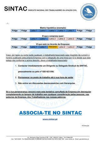 Av. Almirante Gago Coutinho Nº38 - 1ºDtº 1700-031 Lisboa - Tel:218461430
Ext. TAP:34328 - Tm-926423956-SEDE/914584308-FAO/925310496-FNC/925311042-TER - www.sintac.pt - Email: geral@sintac.pt
SINTACSINDICATO NACIONAL DOS TRABALHADORES DA AVIAÇÃO CIVIL
…/…
Matriz hipotética (exemplo)
Folga Folga Letra 1 Letra 1 Letra 1 Letra 1 Letra 1 Folga Folga
O que a empresa quer:
Folga Folga Letra 1 Letra 1 Letra 2 Letra 2 Letra 2 Folga Folga
O que está no Acordo de Empresa:
Folga Folga Letra 1 Letra 1 Descanso Letra 2 Letra 2 Folga Folga
Caso, por lapso ou outra razão qualquer, o trabalhador/associado seja impedido de cumprir o
horário publicado pela própria Empresa com a alegação de uma troca por CI e desde que esta
esteja não conforme o acima descrito, deve o trabalhador/associado:
1. Contactar imediatamente um Dirigente ou Delegado Sindical do SINTAC,
pessoalmente ou pelo nº 926 423 956;
2. Permanecer no posto de trabalho até à sua hora de saída;
3. Não entrar em discussões desnecessárias com hierarquias.
Só a tua perseverança vencerá mais esta tentativa camuflada da Empresa em desregular
completamente os tempos de trabalho sem qualquer consideração pelas pessoas, nas
palavras da Empresa, dos Trabalhadores nas nossas palavras.
ASSOCIA-TE NO SINTAC
www.sintac.pt
A Direcção
 