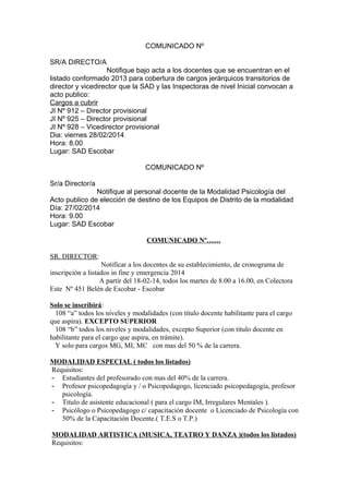 COMUNICADO Nº
SR/A DIRECTO/A
Notifique bajo acta a los docentes que se encuentran en el
listado conformado 2013 para cobertura de cargos jerárquicos transitorios de
director y vicedirector que la SAD y las Inspectoras de nivel Inicial convocan a
acto publico:
Cargos a cubrir
JI Nº 912 – Director provisional
JI Nº 925 – Director provisional
JI Nº 928 – Vicedirector provisional
Dia: viernes 28/02/2014
Hora: 8.00
Lugar: SAD Escobar
COMUNICADO Nº
Sr/a Director/a
Notifique al personal docente de la Modalidad Psicología del
Acto publico de elección de destino de los Equipos de Distrito de la modalidad
Día: 27/02/2014
Hora: 9.00
Lugar: SAD Escobar
COMUNICADO Nº……
SR. DIRECTOR:
Notificar a los docentes de su establecimiento, de cronograma de
inscripción a listados in fine y emergencia 2014
A partir del 18-02-14, todos los martes de 8.00 a 16.00, en Colectora
Este Nº 451 Belén de Escobar - Escobar
Solo se inscribirá:
108 “a” todos los niveles y modalidades (con título docente habilitante para el cargo
que aspira). EXCEPTO SUPERIOR
108 “b” todos los niveles y modalidades, excepto Superior (con titulo docente en
habilitante para el cargo que aspira, en trámite).
Y solo para cargos MG, MI, MC con mas del 50 % de la carrera.
MODALIDAD ESPECIAL ( todos los listados)
Requisitos:
- Estudiantes del profesorado con mas del 40% de la carrera.
- Profesor psicopedagogía y / o Psicopedagogo, licenciado psicopedagogía, profesor
psicología.
- Titulo de asistente educacional ( para el cargo IM, Irregulares Mentales ).
- Psicólogo o Psicopedagogo c/ capacitación docente o Licenciado de Psicología con
50% de la Capacitación Docente.( T.E.S o T.P.)
MODALIDAD ARTISTICA (MUSICA, TEATRO Y DANZA )(todos los listados)
Requisitos:

 