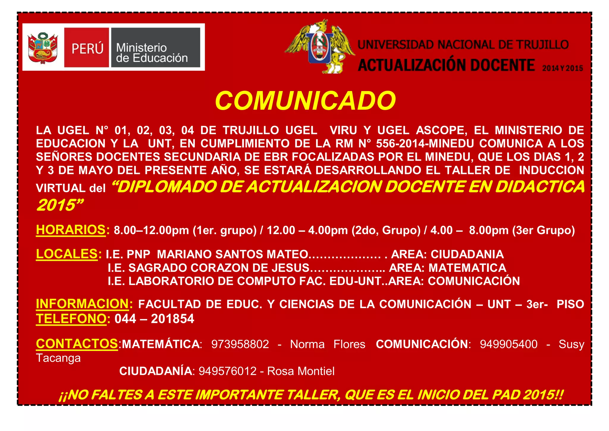 COMUNICADO
LA UGEL N° 01, 02, 03, 04 DE TRUJILLO UGEL VIRU Y UGEL ASCOPE, EL MINISTERIO DE
EDUCACION Y LA UNT, EN CUMPLIMIENTO DE LA RM N° 556-2014-MINEDU COMUNICA A LOS
SEÑORES DOCENTES SECUNDARIA DE EBR FOCALIZADAS POR EL MINEDU, QUE LOS DIAS 1, 2
Y 3 DE MAYO DEL PRESENTE AÑO, SE ESTARÁ DESARROLLANDO EL TALLER DE INDUCCION
VIRTUAL del “DIPLOMADO DE ACTUALIZACION DOCENTE EN DIDACTICA
2015”
HORARIOS: 8.00–12.00pm (1er. grupo) / 12.00 – 4.00pm (2do, Grupo) / 4.00 – 8.00pm (3er Grupo)
LOCALES: I.E. PNP MARIANO SANTOS MATEO.……………… . AREA: CIUDADANIA
I.E. SAGRADO CORAZON DE JESUS……………….. AREA: MATEMATICA
I.E. LABORATORIO DE COMPUTO FAC. EDU-UNT..AREA: COMUNICACIÓN
INFORMACION: FACULTAD DE EDUC. Y CIENCIAS DE LA COMUNICACIÓN – UNT – 3er- PISO
TELEFONO: 044 – 201854
CONTACTOS:MATEMÁTICA: 973958802 - Norma Flores COMUNICACIÓN: 949905400 - Susy
Tacanga
CIUDADANÍA: 949576012 - Rosa Montiel
¡¡NO FALTES A ESTE IMPORTANTE TALLER, QUE ES EL INICIO DEL PAD 2015!!