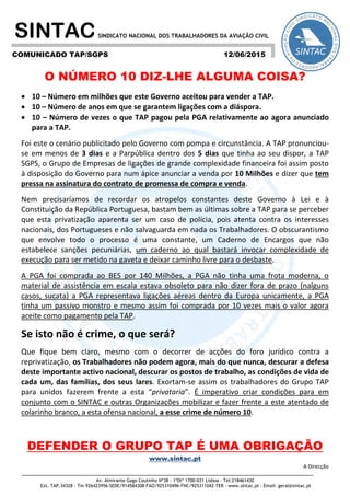 Av. Almirante Gago Coutinho Nº38 - 1ºDtº 1700-031 Lisboa - Tel:218461430
Ext. TAP:34328 - Tm-926423956-SEDE/914584308-FAO/925310496-FNC/925311042-TER - www.sintac.pt - Email: geral@sintac.pt
SINTACSINDICATO NACIONAL DOS TRABALHADORES DA AVIAÇÃO CIVIL
O NÚMERO 10 DIZ-LHE ALGUMA COISA?
 10 – Número em milhões que este Governo aceitou para vender a TAP.
 10 – Número de anos em que se garantem ligações com a diáspora.
 10 – Número de vezes o que TAP pagou pela PGA relativamente ao agora anunciado
para a TAP.
Foi este o cenário publicitado pelo Governo com pompa e circunstância. A TAP pronunciou-
se em menos de 3 dias e a Parpública dentro dos 5 dias que tinha ao seu dispor, a TAP
SGPS, o Grupo de Empresas de ligações de grande complexidade financeira foi assim posto
à disposição do Governo para num ápice anunciar a venda por 10 Milhões e dizer que tem
pressa na assinatura do contrato de promessa de compra e venda.
Nem precisaríamos de recordar os atropelos constantes deste Governo à Lei e à
Constituição da República Portuguesa, bastam bem as últimas sobre a TAP para se perceber
que esta privatização aparenta ser um caso de polícia, pois atenta contra os interesses
nacionais, dos Portugueses e não salvaguarda em nada os Trabalhadores. O obscurantismo
que envolve todo o processo é uma constante, um Caderno de Encargos que não
estabelece sanções pecuniárias, um caderno ao qual bastará invocar complexidade de
execução para ser metido na gaveta e deixar caminho livre para o desbaste.
A PGA foi comprada ao BES por 140 Milhões, a PGA não tinha uma frota moderna, o
material de assistência em escala estava obsoleto para não dizer fora de prazo (nalguns
casos, sucata) a PGA representava ligações aéreas dentro da Europa unicamente, a PGA
tinha um passivo monstro e mesmo assim foi comprada por 10 vezes mais o valor agora
aceite como pagamento pela TAP.
Se isto não é crime, o que será?
Que fique bem claro, mesmo com o decorrer de acções do foro jurídico contra a
reprivatização, os Trabalhadores não podem agora, mais do que nunca, descurar a defesa
deste importante activo nacional, descurar os postos de trabalho, as condições de vida de
cada um, das famílias, dos seus lares. Exortam-se assim os trabalhadores do Grupo TAP
para unidos fazerem frente a esta “privataria”. É imperativo criar condições para em
conjunto com o SINTAC e outras Organizações mobilizar e fazer frente a este atentado de
colarinho branco, a esta ofensa nacional, a esse crime de número 10.
DEFENDER O GRUPO TAP É UMA OBRIGAÇÃO
www.sintac.pt
A Direcção
COMUNICADO TAP/SGPS 12/06/2015
 