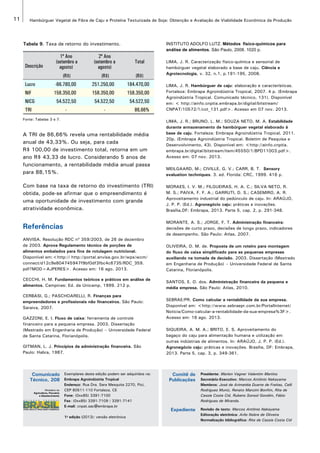 11 Hambúrguer Vegetal de Fibra de Caju e Proteína Texturizada de Soja: Obtenção e Avaliação de Viabilidade Econômica da Produção 
Tabela 9. Taxa de retorno do investimento. 
Descrição 
1º Ano 
(setembro a 
agosto) 
2º Ano 
(setembro a 
agosto) 
Total 
(R$) (R$) (R$) 
Lucro -66.780,00 251.250,00 184.470,00 
NIF 158.350,00 158.350,00 158.350,00 
NICG 54.522,50 54.522,50 54.522,50 
TRI - - 86,66% 
Fonte: Tabelas 3 e 7. 
A TRI de 86,66% revela uma rentabilidade média 
anual de 43,33%. Ou seja, para cada 
R$ 100,00 de investimento total, retorna em um 
ano R$ 43,33 de lucro. Considerando 5 anos de 
funcionamento, a rentabilidade média anual passa 
para 88,15%. 
Com base na taxa de retorno do investimento (TRI) 
obtida, pode-se afirmar que o empreendimento é 
uma oportunidade de investimento com grande 
atratividade econômica. 
Referências 
ANVISA. Resolução RDC nº 359/2003, de 26 de dezembro 
de 2003. Aprova Regulamento técnico de porções de 
alimentos embalados para fins de rotulagem nutricional. 
Disponível em:<http:// http://portal.anvisa.gov.br/wps/wcm/ 
connect/d12c9e804745947f9bf0df3fbc4c6735/RDC_359. 
pdf?MOD=AJPERES>. Acesso em: 16 ago. 2013. 
CECCHI, H. M. Fundamentos teóricos e práticos em análise de 
alimentos. Campinas: Ed. da Unicamp, 1999. 212 p. 
CERBASI, G.; PASCHOARELLI, R. Finanças para 
empreendedores e profissionais não financeiros. São Paulo: 
Saraiva, 2007. 
GAZZONI, E. I. Fluxo de caixa: ferramenta de controle 
financeiro para a pequena empresa. 2003. Dissertação 
(Mestrado em Engenharia de Produção) – Universidade Federal 
de Santa Catarina, Florianópolis. 
GITMAN, L. J. Princípios da administração financeira. São 
Paulo: Habra, 1987. 
INSTITUTO ADOLFO LUTZ. Métodos físico-químicos para 
análise de alimentos. São Paulo, 2008. 1020 p. 
LIMA, J. R. Caracterização físico-química e sensorial de 
hambúrguer vegetal elaborado a base de caju. Ciência e 
Agrotecnologia, v. 32, n.1, p.191-195, 2008. 
LIMA, J. R. Hambúrguer de caju: elaboração e características. 
Fortaleza: Embrapa Agroindústria Tropical, 2007. 4 p. (Embrapa 
Agroindústria Tropical. Comunicado técnico, 131). Disponível 
em: < http://ainfo.cnptia.embrapa.br/digital/bitstream/ 
CNPAT/10572/1/cot_131.pdf>. Acesso em 07 nov. 2013. 
LIMA, J. R.; BRUNO, L. M.; SOUZA NETO, M. A. Estabilidade 
durante armazenamento de hambúrguer vegetal elaborado à 
base de caju. Fortaleza: Embrapa Agroindústria Tropical, 2011. 
20p. (Embrapa Agroindústria Tropical. Boletim de Pesquisa e 
Desenvolvimento, 43). Disponível em: <http://ainfo.cnptia. 
embrapa.br/digital/bitstream/item/45550/1/BPD11003.pdf>. 
Acesso em: 07 nov. 2013. 
MEILGAARD, M.; CIVILLE, G. V.; CARR, B. T. Sensory 
evaluation techniques. 3. ed. Florida: CRC, 1999. 416 p. 
MORAES, I. V. M.; FILGUEIRAS, H. A. C.; SILVA NETO, R. 
M. S.; PAIVA, F. F. A.; GARRUTI, D. S.; CASEMIRO, A. R. 
Aproveitamento industrial do pedúnculo de caju. In: ARAÚJO, 
J. P. P. (Ed.). Agronegócio caju: práticas e inovações. 
Brasília,DF: Embrapa, 2013. Parte 5, cap. 2, p. 291-348. 
MORANTE, A. S.; JORGE, F. T. Administração financeira: 
decisões de curto prazo, decisões de longo prazo, indicadores 
de desempenho. São Paulo: Atlas, 2007. 
OLIVEIRA, D. M. de. Proposta de um roteiro para montagem 
do fluxo de caixa simplificado para as pequenas empresas 
auxiliando na tomada de decisão. 2003. Dissertação (Mestrado 
em Engenharia de Produção) – Universidade Federal de Santa 
Catarina, Florianópolis. 
SANTOS, E. O. dos. Administração financeira da pequena e 
média empresa. São Paulo: Atlas, 2010. 
SEBRAE/PR. Como calcular a rentabilidade da sua empresa. 
Disponível em: <http://www.sebraepr.com.br/PortalInternet/ 
Noticia/Como-calcular-a-rentabilidade-da-sua-empresa%3F>. 
Acesso em: 16 ago. 2013. 
SIQUEIRA, A. M. A.; BRITO, E. S. Aproveitamento do 
bagaço do caju para alimentação humana e utilização em 
outras indústrias de alimentos. In: ARAÚJO, J. P. P. (Ed.). 
Agronegócio caju: práticas e inovações. Brasília, DF: Embrapa, 
2013. Parte 5, cap. 3, p. 349-361. 
Exemplares desta edição podem ser adquiridos na: 
Embrapa Agroindústria Tropical 
Endereço: Rua Dra. Sara Mesquita 2270, Pici, 
CEP 60511-110 Fortaleza, CE 
Fone: (0xx85) 3391-7100 
Fax: (0xx85) 3391-7109 / 3391-7141 
E-mail: cnpat.sac@embrapa.br 
1a edição (2013): versão eletrônica 
Comitê de 
Publicações 
Expediente 
Comunicado 
Técnico, 208 
Presidente: Marlon Vagner Valentim Martins 
Secretário-Executivo: Marcos Antônio Nakayama 
Membros: José de Arimatéia Duarte de Freitas, Celli 
Rodrigues Muniz, Renato Manzini Bonfim, Rita de 
Cassia Costa Cid, Rubens Sonsol Gondim, Fábio 
Rodrigues de Miranda. 
Revisão de texto: Marcos Antônio Nakayama 
Editoração eletrônica: Arilo Nobre de Oliveira 
Normalização bibliográfica: Rita de Cassia Costa Cid 
