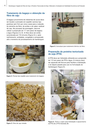 4 Hambúrguer Vegetal de Fibra de Caju e Proteína Texturizada de Soja: Obtenção e Avaliação de Viabilidade Econômica da Produção 
Tratamento do bagaço e obtenção da 
fibra de caju 
O bagaço proveniente de indústrias de sucos deve 
ser lavado e prensado em expeller (prensa tipo 
parafuso sem fim) por cinco vezes para a redução 
do tamanho da fibra, da acidez e do sabor residual 
de caju. No processo de prensagem, deve-se 
utilizar a proporção de 1:1 (em peso) de bagaço 
e água (Figuras 2 e 3). A fibra deve ser então 
autoclavada por 10 minutos (Figura 4) e, após 
resfriamento, embalada, congelada e armazenada 
até o momento do processamento do hambúrguer. 
Figura 2. Prensa tipo expeller para tratamento do bagaço. 
Foto: Janice Ribeiro Lima 
Foto: Janice Ribeiro Lima 
Foto: Janice Ribeiro Lima 
Figura 3. Fibra de caju tratada. 
Figura 4. Autoclave para tratamento térmico da fibra. 
Preparação da proteína texturizada 
de soja (PTS) 
A PTS deve ser hidratada utilizando-se a proporção 
de 1:3 (em peso) de PTS e água. A mistura deve 
ser aquecida até fervura para facilitar a hidratação 
e só depois pesada para uso na formulação do 
hambúrguer (Figura 5). 
Fotos: Nedio J. Wurlitzer 
A 
B 
Figura 5. Tacho a vapor para hidratação e aquecimento 
da PTS (A) e PTS hidratada (B). 
 