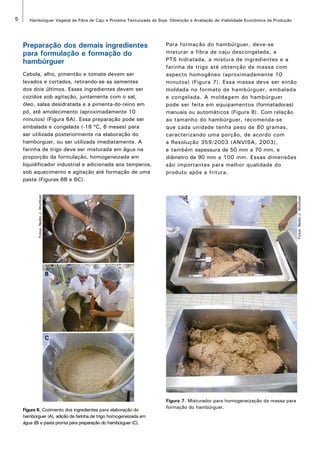 5 Hambúrguer Vegetal de Fibra de Caju e Proteína Texturizada de Soja: Obtenção e Avaliação de Viabilidade Econômica da Produção 
Fotos: Nedio J. Wurlitzer 
Fotos: Nedio J. Wurlitzer 
Preparação dos demais ingredientes 
para formulação e formação do 
hambúrguer 
Cebola, alho, pimentão e tomate devem ser 
lavados e cortados, retirando-se as sementes 
dos dois últimos. Esses ingredientes devem ser 
cozidos sob agitação, juntamente com o sal, 
óleo, salsa desidratada e a pimenta-do-reino em 
pó, até amolecimento (aproximadamente 10 
minutos) (Figura 6A). Essa preparação pode ser 
embalada e congelada (-18 ºC, 6 meses) para 
ser utilizada posteriormente na elaboração do 
hambúrguer, ou ser utilizada imediatamente. A 
farinha de trigo deve ser misturada em água na 
proporção da formulação, homogeneizada em 
liquidificador industrial e adicionada aos temperos, 
sob aquecimento e agitação até formação de uma 
pasta (Figuras 6B e 6C). 
A 
B 
C 
Figura 6. Cozimento dos ingredientes para elaboração do 
hambúrguer (A), adição da farinha de trigo homogeneizada em 
água (B) e pasta pronta para preparação do hambúrguer (C). 
Para formação do hambúrguer, deve-se 
misturar a fibra de caju descongelada, a 
PTS hidratada, a mistura de ingredientes e a 
farinha de trigo até obtenção de massa com 
aspecto homogêneo (aproximadamente 10 
minutos) (Figura 7). Essa massa deve ser então 
moldada no formato de hambúrguer, embalada 
e congelada. A moldagem do hambúrguer 
pode ser feita em equipamentos (formatadoras) 
manuais ou automáticos (Figura 8). Com relação 
ao tamanho do hambúrguer, recomenda-se 
que cada unidade tenha peso de 80 gramas, 
caracterizando uma porção, de acordo com 
a Resolução 359/2003 (ANVISA, 2003), 
e também espessura de 50 mm a 70 mm, e 
diâmetro de 90 mm a 100 mm. Essas dimensões 
são importantes para melhor qualidade do 
produto após a fritura. 
Figura 7. Misturador para homogeneização da massa para 
formação do hambúrguer. 
 