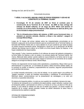 Santiago de Cali, abril 22 de 2013
Comunicado de prensa
“7 AÑOS, 5 ALCALDES, 6800 MILLONES DE PESOS PERDIDOS Y AÚN NO SE
CONSTRUYE LA TERMINAL CALIMA”
 Cronología: El 18 de octubre de 2007 se firmó el contrato para la
construcción de la Terminal. El 2 de marzo de 2009 se hizo entrega del
anticipo de $6.825 millones. 27 de mayo de 2013: Metro Cali termina el
contrato con la firma Hafira Ve Hatziva LTDA. Estamos en abril de 2014 y aún
no ha iniciado la etapa precontractual.
 “Sin la infraestructura básica del sistema, el MIO nunca funcionará bien, ni
prestará un servicio cómodo, efectivo y eficaz a los caleños”, aseguró el
concejal Michel Maya.
Luego de 10 meses del primer debate sobre las irregularidades encontradas en la
licitación y ejecución de la primera licitación para la construcción de la Terminal Calima, la
bancada del Partido Verde citó un nuevo debate en el que cuestionó que hasta la fecha
no exista ninguna imputación penal, disciplinaria o fiscal por la no devolución de $6.825
millones del anticipo que le dieron en el 2009 a la firma israelí Hafira Ve Hatziva, ni se
hayan establecido los responsables.
“Han pasado 7 años, tenemos perdidos 6 mil millones de pesos del adelanto entregado a
la firma Hafira Ve Hatziva y aún no existe ni la primera piedra del Terminal Calima. Así
mismo, Metrocali debe aclarar cuándo saldrá la nueva licitación y la fecha real en la que
estará en funcionamiento esta obra para mejorar el servicio en el nororiente de la ciudad,
aseguró el concejal de Alianza Verde, Michel Maya.
Frente a la negociación de los buses entre operadores y propietarios, Maya indicó que la
Administración no puede ser un convidado de piedra y debe encontrar salidas reales, de
lo contrario la ciudad, el sistema y especialmente los usuarios, seguirán perjudicándose
por la lentitud del proceso.
La ciudad necesita soluciones y una ruta de trabajo, no se puede seguir una política de
“apagar incendios” a partir de medidas improvisadas y mediáticas, la administración y
Metrocali deben comprometerse con la presentación de estrategias y no solo con
anuncios y supuestas soluciones.
El sistema de trasporte público, no solo es una cuestión de movilidad y tiempos de viaje,
“el sistema de transporte es un problema de salud pública, según estudios, quienes usan
el transporte público permanecen en entre 2 y 3 horas en un bus, es decir el 10% de su
tiempo, lo que afecta la calidad de vida por el estrés que genera”, el actual modelo de
trasporte de la ciudad, genera grandes niveles de estrés afectando la salud física y
emocional de los caleños y caleñas.
OFICINA DE COMUNICACIONES
Concejal Michel Maya
 