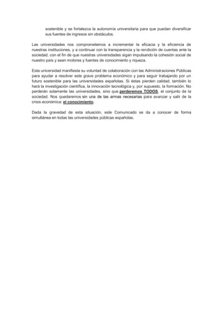 sostenible y se fortalezca la autonomía universitaria para que puedan diversificar
       sus fuentes de ingresos sin obstáculos.

Las universidades nos comprometemos a incrementar la eficacia y la eficiencia de
nuestras instituciones, y a continuar con la transparencia y la rendición de cuentas ante la
sociedad, con el fin de que nuestras universidades sigan impulsando la cohesión social de
nuestro país y sean motores y fuentes de conocimiento y riqueza.

Esta universidad manifiesta su voluntad de colaboración con las Administraciones Públicas
para ayudar a resolver este grave problema económico y para seguir trabajando por un
futuro sostenible para las universidades españolas. Si éstas pierden calidad, también lo
hará la investigación científica, la innovación tecnológica y, por supuesto, la formación. No
perderán solamente las universidades, sino que perderemos TODOS, el conjunto de la
sociedad. Nos quedaremos sin una de las armas necesarias para avanzar y salir de la
crisis económica: el conocimiento.

Dada la gravedad de esta situación, este Comunicado se da a conocer de forma
simultánea en todas las universidades públicas españolas.
 