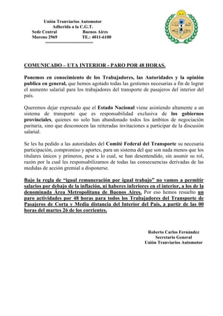 Unión Tranviarios Automotor
Adherida a la C.G.T.
Sede Central Buenos Aires
Moreno 2969 TE.: 4011-6100
--------------------------------
COMUNICADO – UTA INTERIOR - PARO POR 48 HORAS.
Ponemos en conocimiento de los Trabajadores, las Autoridades y la opinión
publica en general, que hemos agotado todas las gestiones necesarias a fin de lograr
el aumento salarial para los trabajadores del transporte de pasajeros del interior del
país.
Queremos dejar expresado que el Estado Nacional viene asistiendo altamente a un
sistema de transporte que es responsabilidad exclusiva de los gobiernos
provinciales, quienes no solo han abandonado todos los ámbitos de negociación
paritaria, sino que desconocen las reiteradas invitaciones a participar de la discusión
salarial.
Se les ha pedido a las autoridades del Comité Federal del Transporte su necesaria
participación, compromiso y aportes, para un sistema del que son nada menos que los
titulares únicos y primeros, pese a lo cual, se han desentendido, sin asumir su rol,
razón por la cual les responsabilizamos de todas las consecuencias derivadas de las
medidas de acción gremial a disponerse.
Bajo la regla de “igual remuneración por igual trabajo” no vamos a permitir
salarios por debajo de la inflación, ni haberes inferiores en el interior, a los de la
denominada Área Metropolitana de Buenos Aires. Por eso hemos resuelto un
paro actividades por 48 horas para todos los Trabajadores del Transporte de
Pasajeros de Corta y Media distancia del Interior del País, a partir de las 00
horas del martes 26 de los corrientes.
Roberto Carlos Fernández
Secretario General
Unión Tranviarios Automotor
 
